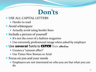 Don’ts
 USE ALL CAPITAL LETTERS
    Harder to read
 Avoid whitespace
    Actually avoid using border lines
 Include a picture of yourself
    It’s not the cover of a fashion magazine
    Use extremely professional image when asked by employer
 Use several fonts to catch their attention
    Creates a “ransom effect”
    Use Times New Roman or Arial
 Focus on you and your needs
    Employers are not interested on who you are but what you can
     do
                                                                27
 