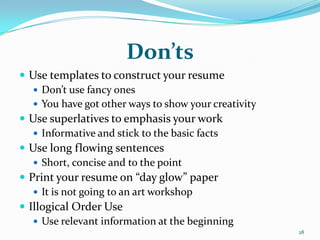 Don’ts
 Use templates to construct your resume
    Don’t use fancy ones
    You have got other ways to show your creativity
 Use superlatives to emphasis your work
    Informative and stick to the basic facts
 Use long flowing sentences
    Short, concise and to the point
 Print your resume on “day glow” paper
    It is not going to an art workshop
 Illogical Order Use
    Use relevant information at the beginning
                                                       28
 