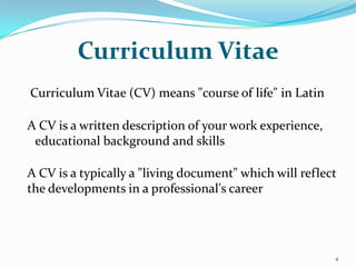 Curriculum Vitae
Curriculum Vitae (CV) means "course of life" in Latin

A CV is a written description of your work experience,
 educational background and skills

A CV is a typically a "living document" which will reflect
the developments in a professional's career




                                                         4
 