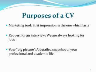 Purposes of a CV
 Marketing tool: First impression is the one which lasts


 Request for an interview: We are always looking for
 jobs

 Your “big picture”: A detailed snapshot of your
 professional and academic life



                                                            5
 