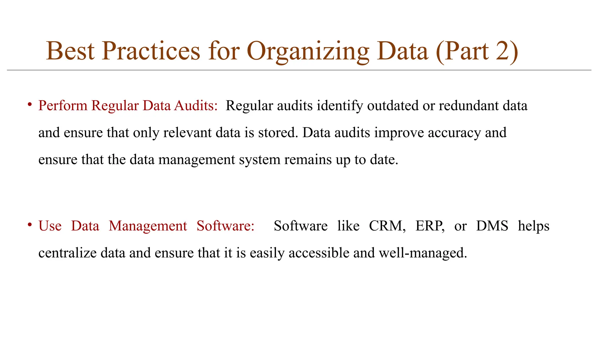 Best Practices for Organizing Data (Part 2)
• Perform Regular Data Audits: Regular audits identify outdated or redundant data
and ensure that only relevant data is stored. Data audits improve accuracy and
ensure that the data management system remains up to date.
• Use Data Management Software: Software like CRM, ERP, or DMS helps
centralize data and ensure that it is easily accessible and well-managed.
 