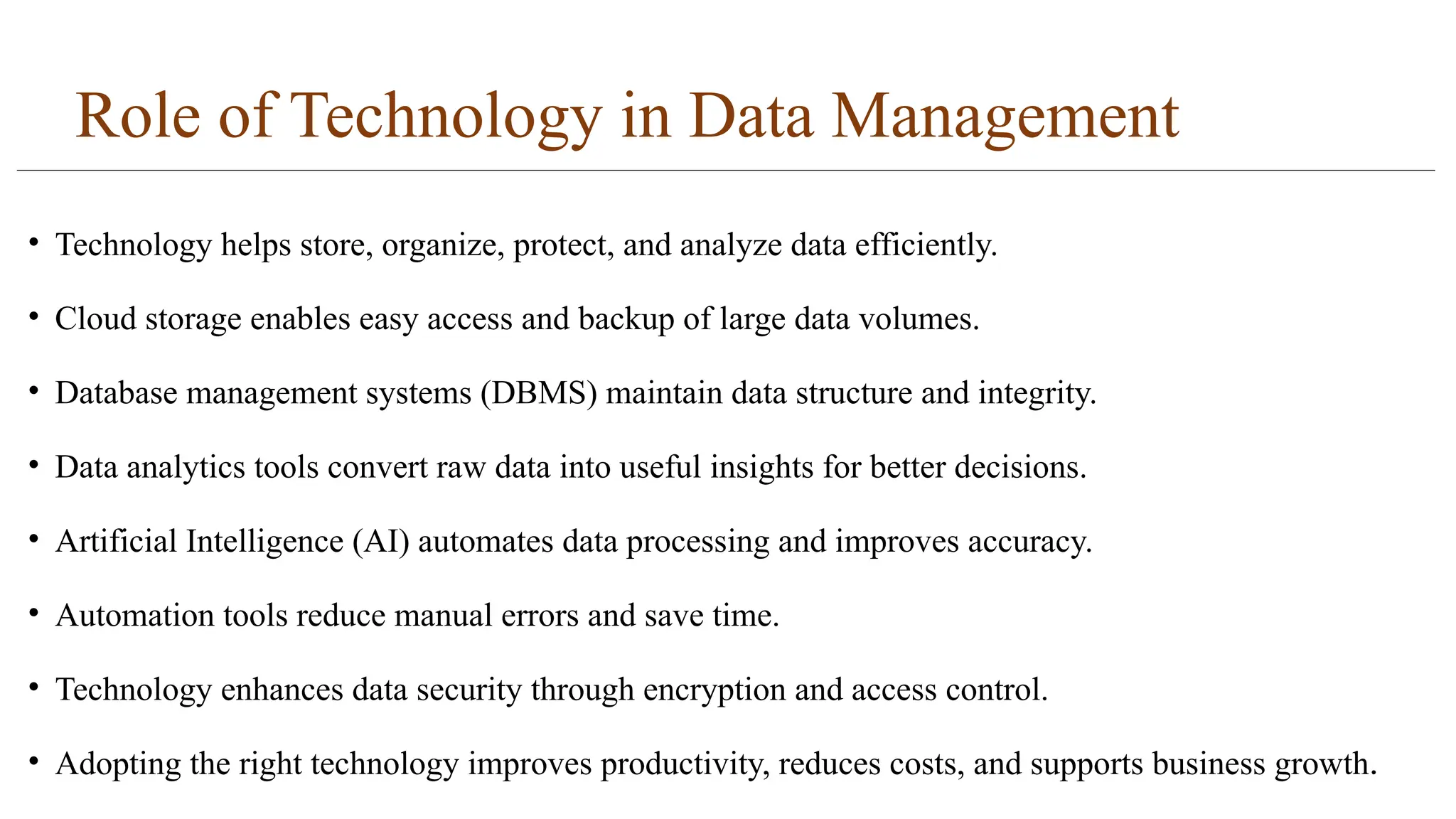 Role of Technology in Data Management
• Technology helps store, organize, protect, and analyze data efficiently.
• Cloud storage enables easy access and backup of large data volumes.
• Database management systems (DBMS) maintain data structure and integrity.
• Data analytics tools convert raw data into useful insights for better decisions.
• Artificial Intelligence (AI) automates data processing and improves accuracy.
• Automation tools reduce manual errors and save time.
• Technology enhances data security through encryption and access control.
• Adopting the right technology improves productivity, reduces costs, and supports business growth.
 