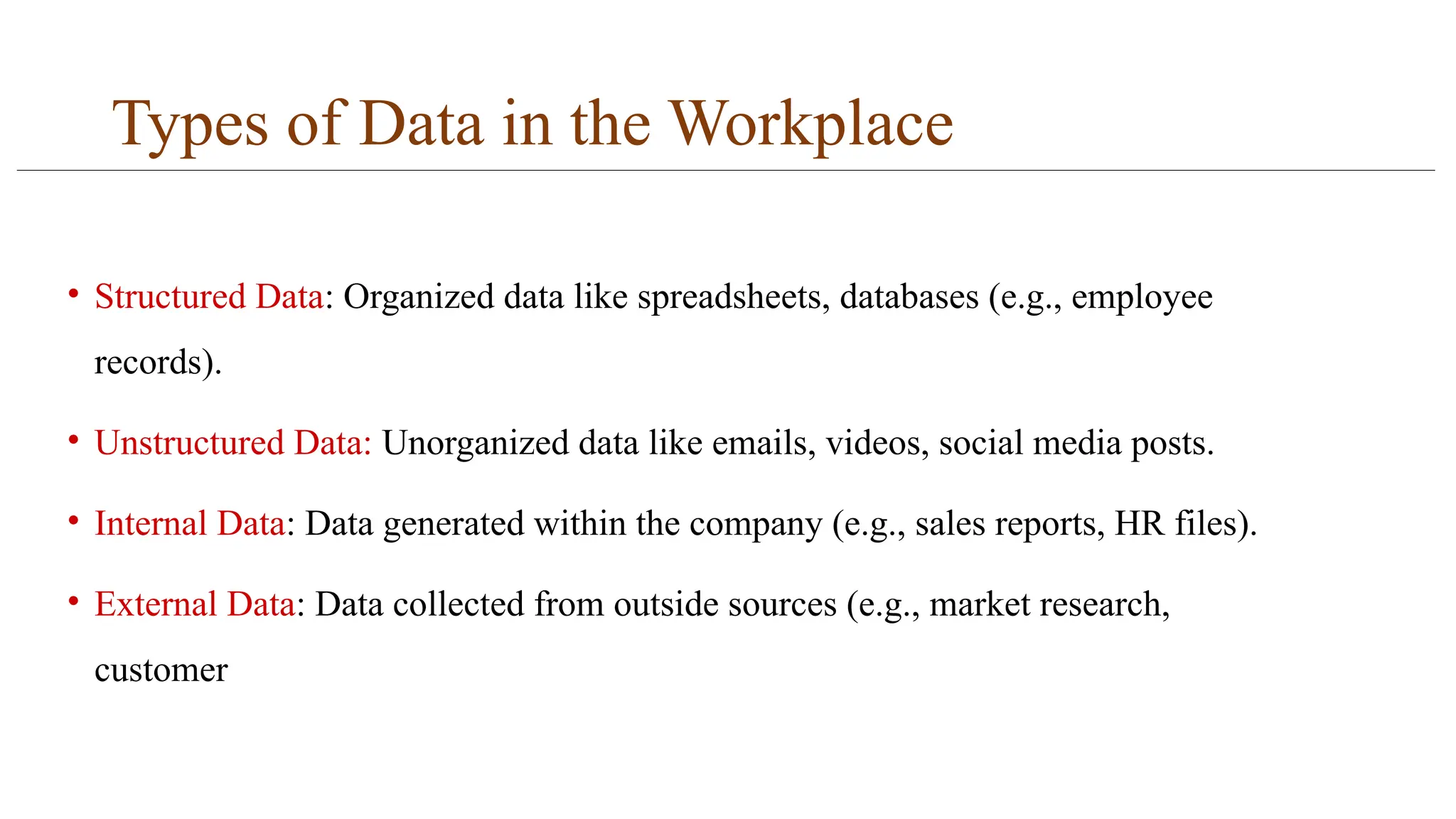 Types of Data in the Workplace
• Structured Data: Organized data like spreadsheets, databases (e.g., employee
records).
• Unstructured Data: Unorganized data like emails, videos, social media posts.
• Internal Data: Data generated within the company (e.g., sales reports, HR files).
• External Data: Data collected from outside sources (e.g., market research,
customer
 