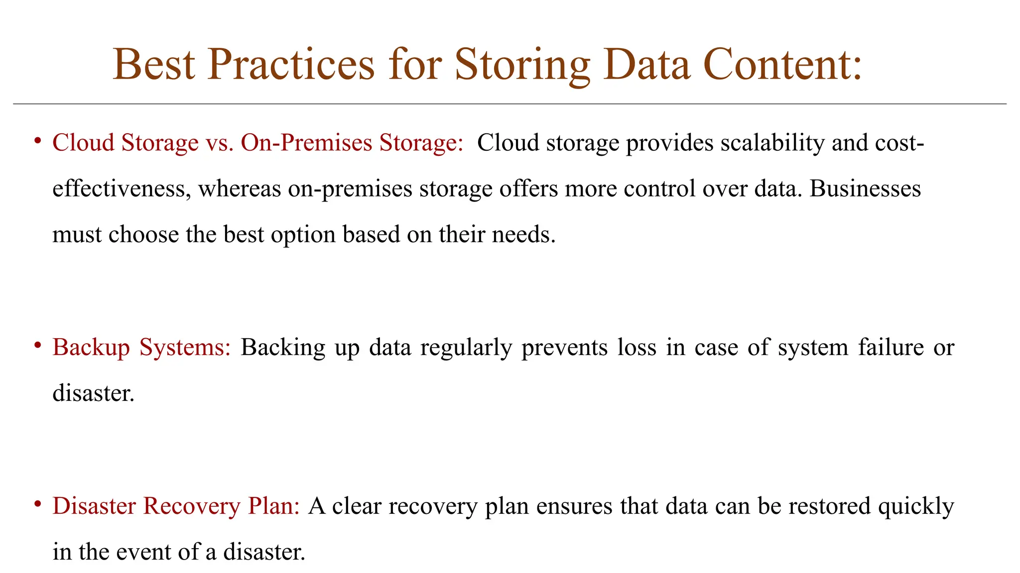 Best Practices for Storing Data Content:
• Cloud Storage vs. On-Premises Storage: Cloud storage provides scalability and cost-
effectiveness, whereas on-premises storage offers more control over data. Businesses
must choose the best option based on their needs.
• Backup Systems: Backing up data regularly prevents loss in case of system failure or
disaster.
• Disaster Recovery Plan: A clear recovery plan ensures that data can be restored quickly
in the event of a disaster.
 