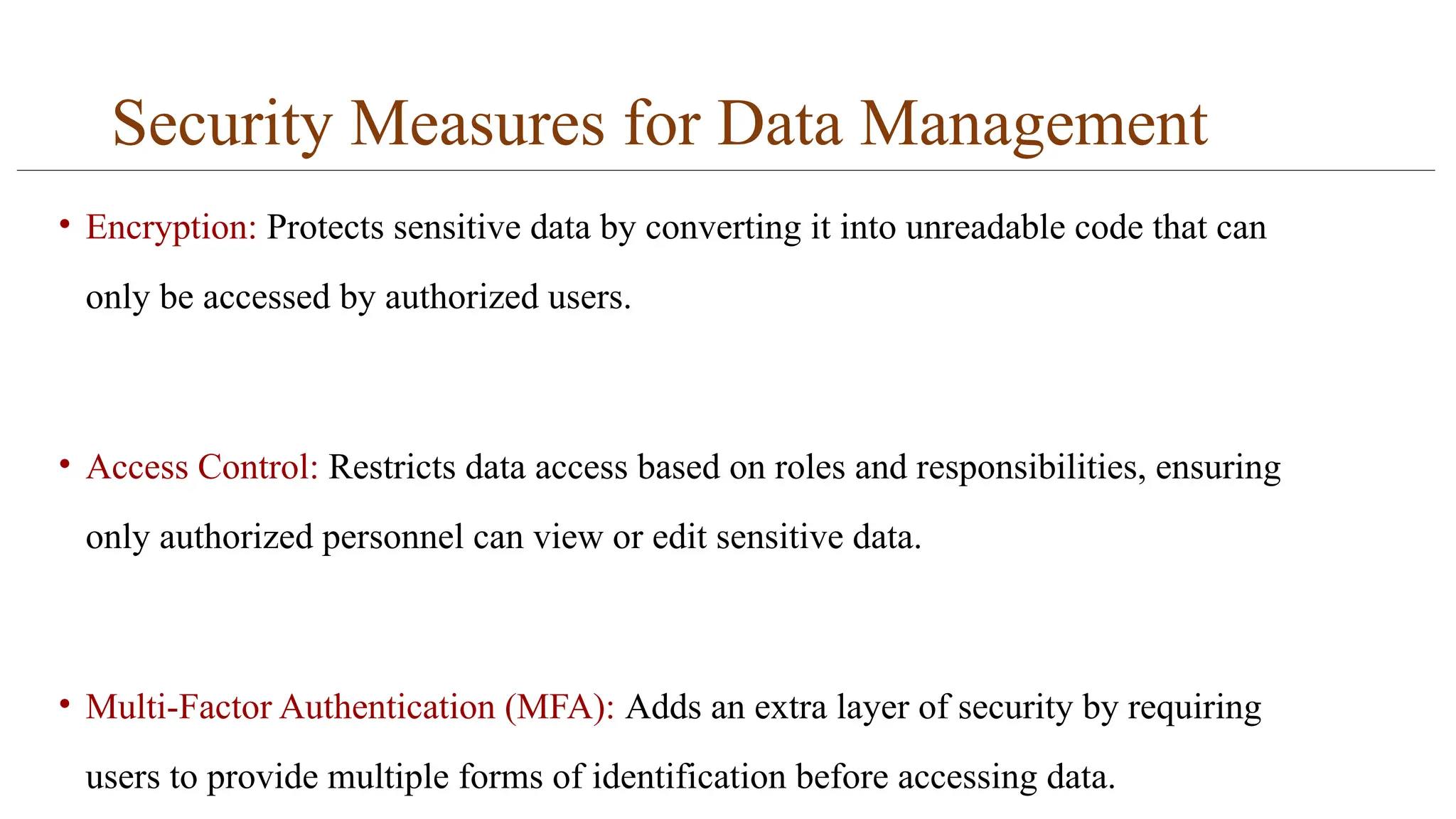 Security Measures for Data Management
• Encryption: Protects sensitive data by converting it into unreadable code that can
only be accessed by authorized users.
• Access Control: Restricts data access based on roles and responsibilities, ensuring
only authorized personnel can view or edit sensitive data.
• Multi-Factor Authentication (MFA): Adds an extra layer of security by requiring
users to provide multiple forms of identification before accessing data.
 