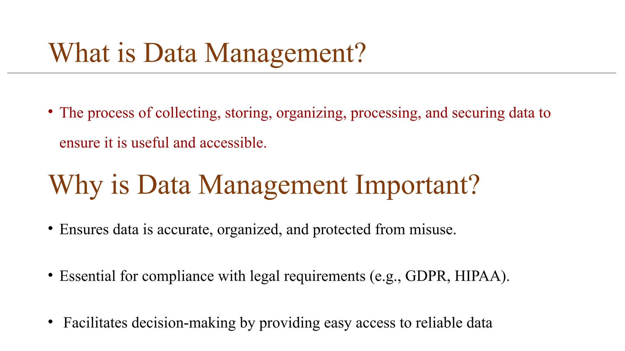 What is Data Management?
• The process of collecting, storing, organizing, processing, and securing data to
ensure it is useful and accessible.
Why is Data Management Important?
• Ensures data is accurate, organized, and protected from misuse.
• Essential for compliance with legal requirements (e.g., GDPR, HIPAA).
• Facilitates decision-making by providing easy access to reliable data
 