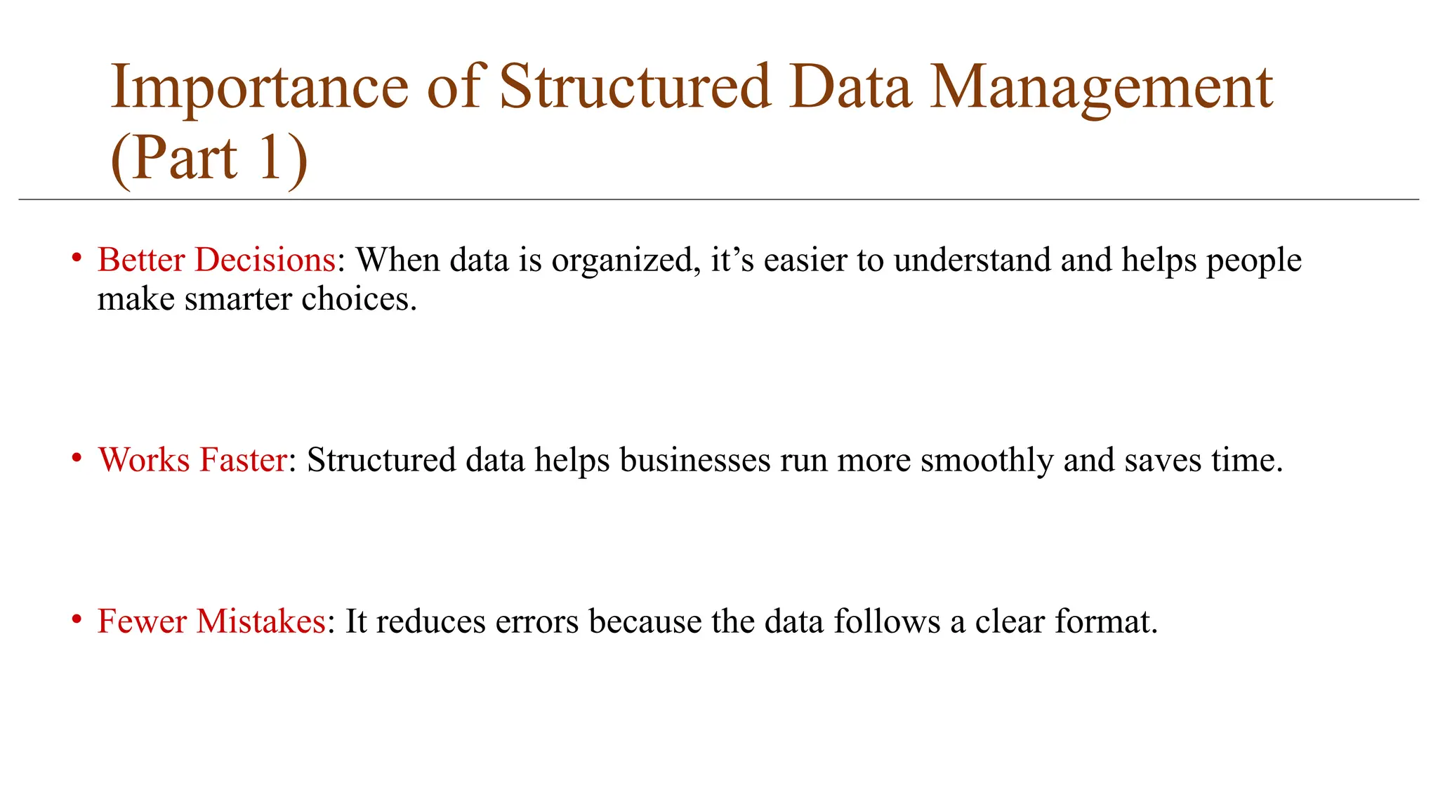 Importance of Structured Data Management
(Part 1)
• Better Decisions: When data is organized, it’s easier to understand and helps people
make smarter choices.
• Works Faster: Structured data helps businesses run more smoothly and saves time.
• Fewer Mistakes: It reduces errors because the data follows a clear format.
 