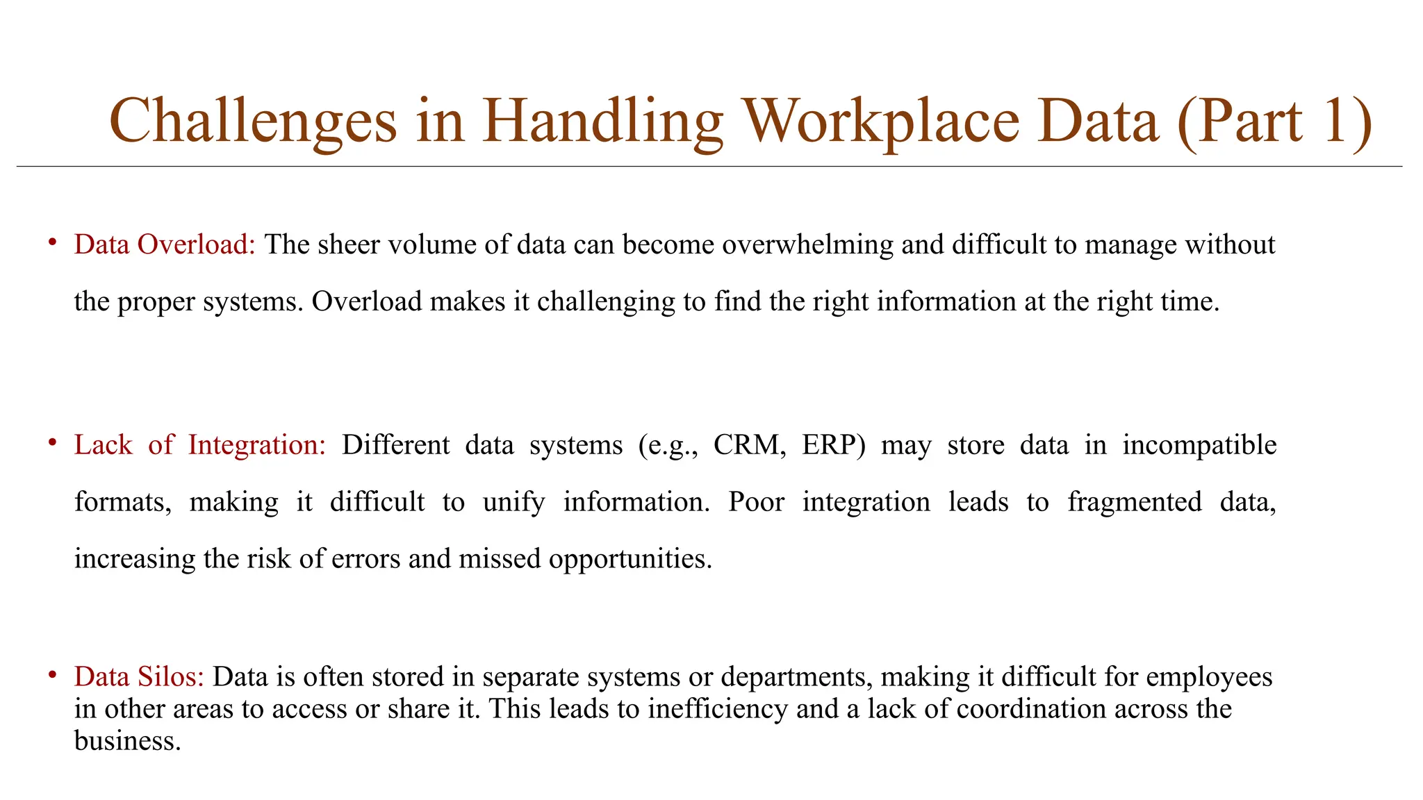 Challenges in Handling Workplace Data (Part 1)
• Data Overload: The sheer volume of data can become overwhelming and difficult to manage without
the proper systems. Overload makes it challenging to find the right information at the right time.
• Lack of Integration: Different data systems (e.g., CRM, ERP) may store data in incompatible
formats, making it difficult to unify information. Poor integration leads to fragmented data,
increasing the risk of errors and missed opportunities.
• Data Silos: Data is often stored in separate systems or departments, making it difficult for employees
in other areas to access or share it. This leads to inefficiency and a lack of coordination across the
business.
 