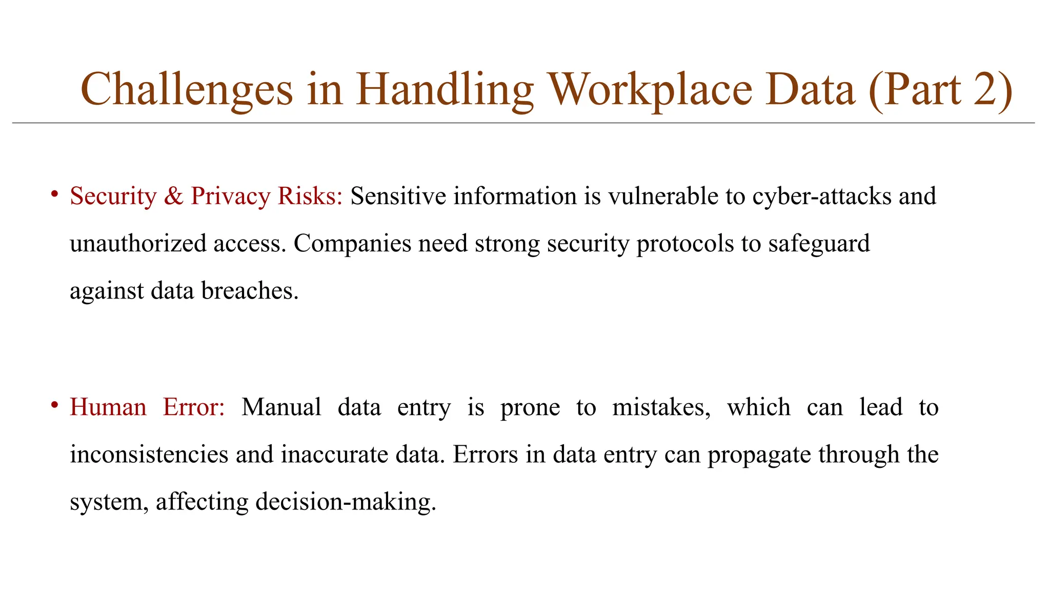 Challenges in Handling Workplace Data (Part 2)
• Security & Privacy Risks: Sensitive information is vulnerable to cyber-attacks and
unauthorized access. Companies need strong security protocols to safeguard
against data breaches.
• Human Error: Manual data entry is prone to mistakes, which can lead to
inconsistencies and inaccurate data. Errors in data entry can propagate through the
system, affecting decision-making.
 