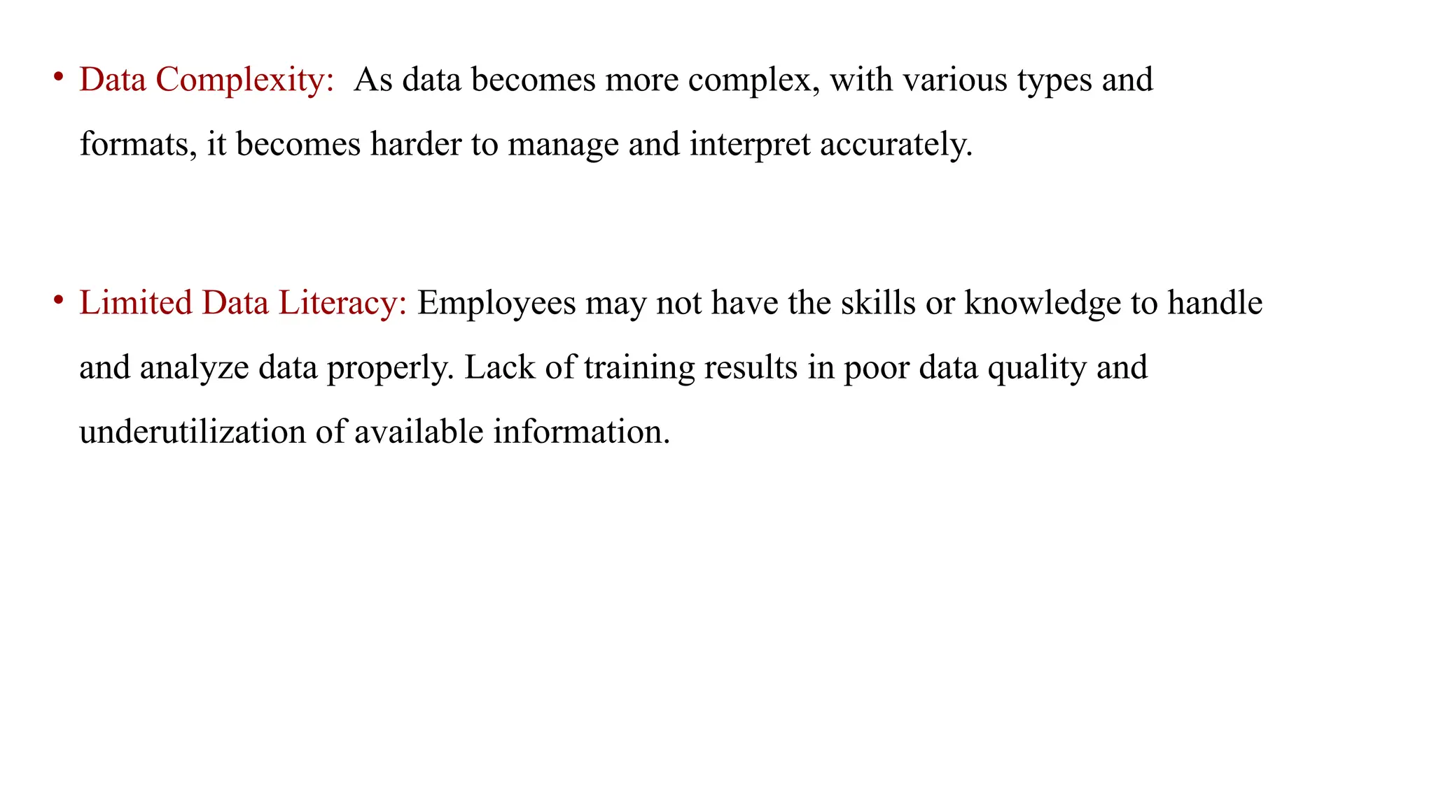 • Data Complexity: As data becomes more complex, with various types and
formats, it becomes harder to manage and interpret accurately.
• Limited Data Literacy: Employees may not have the skills or knowledge to handle
and analyze data properly. Lack of training results in poor data quality and
underutilization of available information.
 