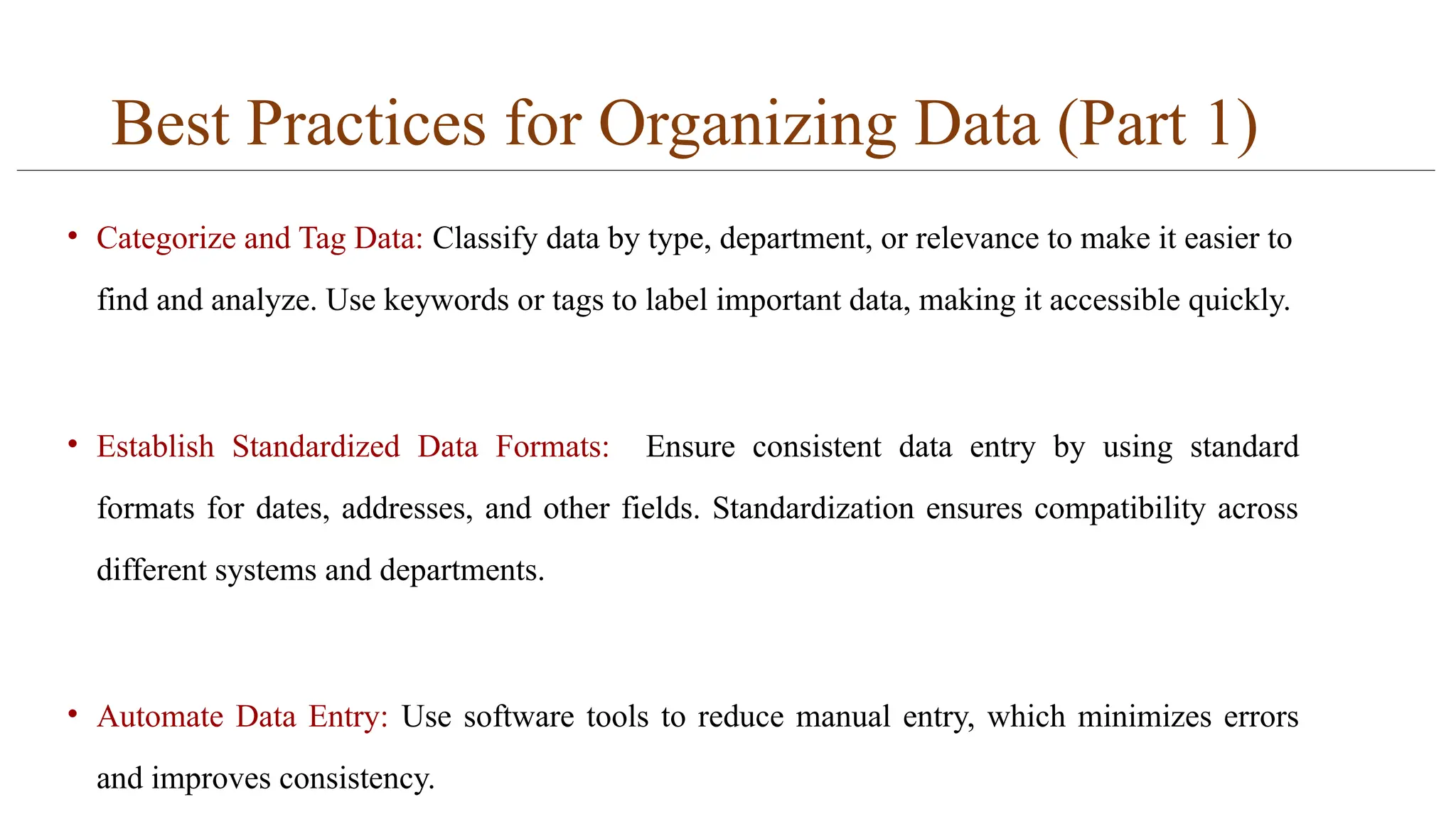 Best Practices for Organizing Data (Part 1)
• Categorize and Tag Data: Classify data by type, department, or relevance to make it easier to
find and analyze. Use keywords or tags to label important data, making it accessible quickly.
• Establish Standardized Data Formats: Ensure consistent data entry by using standard
formats for dates, addresses, and other fields. Standardization ensures compatibility across
different systems and departments.
• Automate Data Entry: Use software tools to reduce manual entry, which minimizes errors
and improves consistency.
 