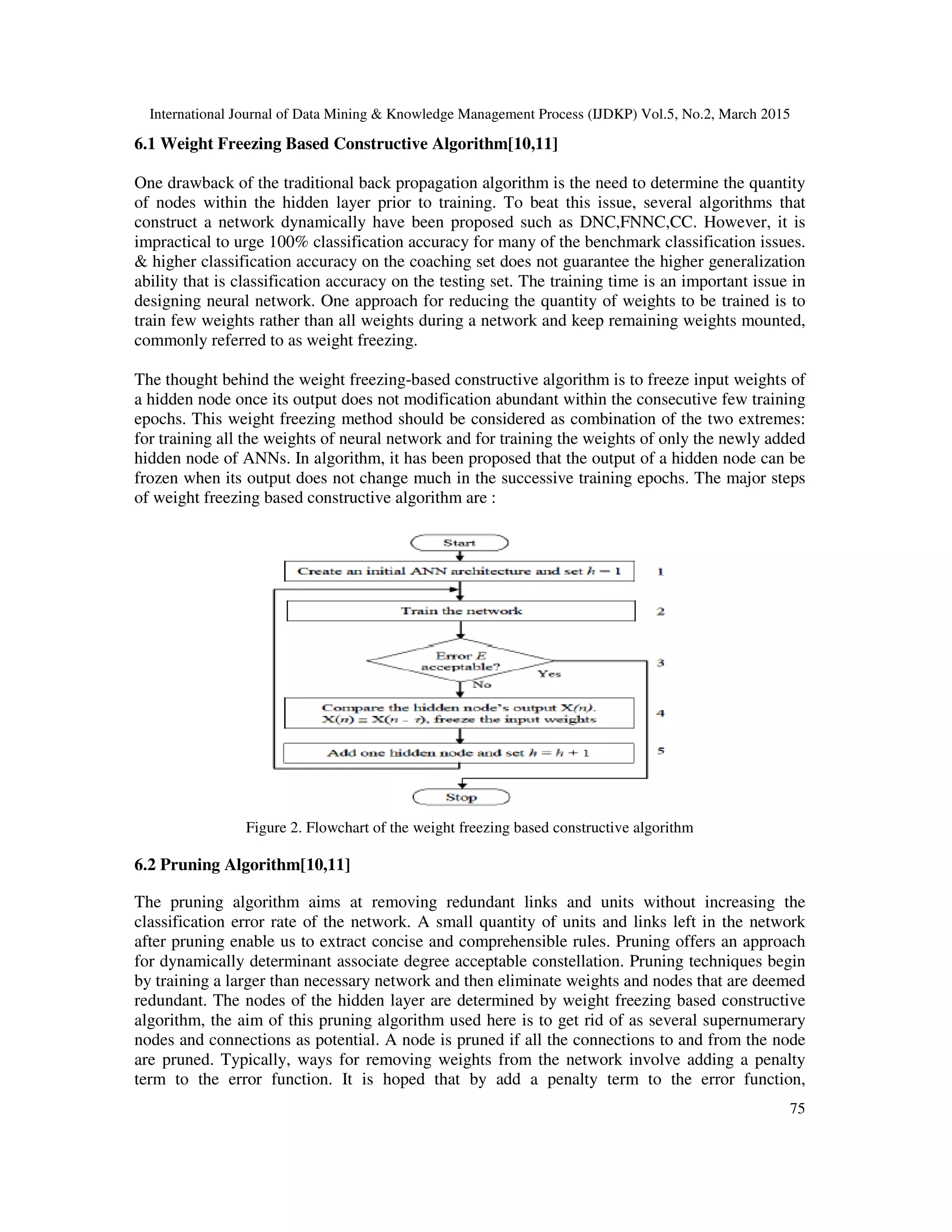 International Journal of Data Mining & Knowledge Management Process (IJDKP) Vol.5, No.2, March 2015
75
6.1 Weight Freezing Based Constructive Algorithm[10,11]
One drawback of the traditional back propagation algorithm is the need to determine the quantity
of nodes within the hidden layer prior to training. To beat this issue, several algorithms that
construct a network dynamically have been proposed such as DNC,FNNC,CC. However, it is
impractical to urge 100% classification accuracy for many of the benchmark classification issues.
& higher classification accuracy on the coaching set does not guarantee the higher generalization
ability that is classification accuracy on the testing set. The training time is an important issue in
designing neural network. One approach for reducing the quantity of weights to be trained is to
train few weights rather than all weights during a network and keep remaining weights mounted,
commonly referred to as weight freezing.
The thought behind the weight freezing-based constructive algorithm is to freeze input weights of
a hidden node once its output does not modification abundant within the consecutive few training
epochs. This weight freezing method should be considered as combination of the two extremes:
for training all the weights of neural network and for training the weights of only the newly added
hidden node of ANNs. In algorithm, it has been proposed that the output of a hidden node can be
frozen when its output does not change much in the successive training epochs. The major steps
of weight freezing based constructive algorithm are :
Figure 2. Flowchart of the weight freezing based constructive algorithm
6.2 Pruning Algorithm[10,11]
The pruning algorithm aims at removing redundant links and units without increasing the
classification error rate of the network. A small quantity of units and links left in the network
after pruning enable us to extract concise and comprehensible rules. Pruning offers an approach
for dynamically determinant associate degree acceptable constellation. Pruning techniques begin
by training a larger than necessary network and then eliminate weights and nodes that are deemed
redundant. The nodes of the hidden layer are determined by weight freezing based constructive
algorithm, the aim of this pruning algorithm used here is to get rid of as several supernumerary
nodes and connections as potential. A node is pruned if all the connections to and from the node
are pruned. Typically, ways for removing weights from the network involve adding a penalty
term to the error function. It is hoped that by add a penalty term to the error function,
 