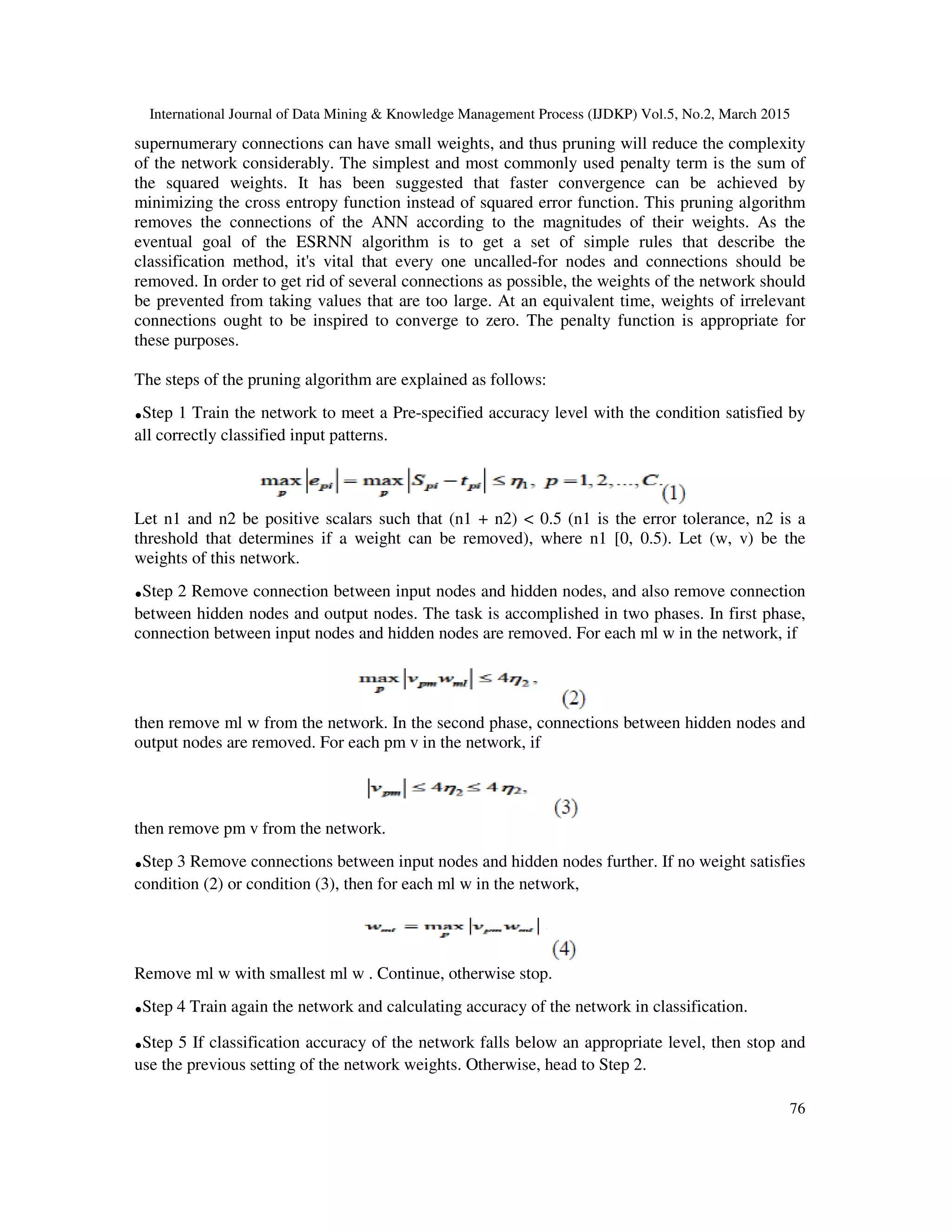International Journal of Data Mining & Knowledge Management Process (IJDKP) Vol.5, No.2, March 2015
76
supernumerary connections can have small weights, and thus pruning will reduce the complexity
of the network considerably. The simplest and most commonly used penalty term is the sum of
the squared weights. It has been suggested that faster convergence can be achieved by
minimizing the cross entropy function instead of squared error function. This pruning algorithm
removes the connections of the ANN according to the magnitudes of their weights. As the
eventual goal of the ESRNN algorithm is to get a set of simple rules that describe the
classification method, it's vital that every one uncalled-for nodes and connections should be
removed. In order to get rid of several connections as possible, the weights of the network should
be prevented from taking values that are too large. At an equivalent time, weights of irrelevant
connections ought to be inspired to converge to zero. The penalty function is appropriate for
these purposes.
The steps of the pruning algorithm are explained as follows:
.Step 1 Train the network to meet a Pre-specified accuracy level with the condition satisfied by
all correctly classified input patterns.
Let n1 and n2 be positive scalars such that (n1 + n2) < 0.5 (n1 is the error tolerance, n2 is a
threshold that determines if a weight can be removed), where n1 [0, 0.5). Let (w, v) be the
weights of this network.
.Step 2 Remove connection between input nodes and hidden nodes, and also remove connection
between hidden nodes and output nodes. The task is accomplished in two phases. In first phase,
connection between input nodes and hidden nodes are removed. For each ml w in the network, if
then remove ml w from the network. In the second phase, connections between hidden nodes and
output nodes are removed. For each pm v in the network, if
then remove pm v from the network.
.Step 3 Remove connections between input nodes and hidden nodes further. If no weight satisfies
condition (2) or condition (3), then for each ml w in the network,
Remove ml w with smallest ml w . Continue, otherwise stop.
.Step 4 Train again the network and calculating accuracy of the network in classification.
.Step 5 If classification accuracy of the network falls below an appropriate level, then stop and
use the previous setting of the network weights. Otherwise, head to Step 2.
 