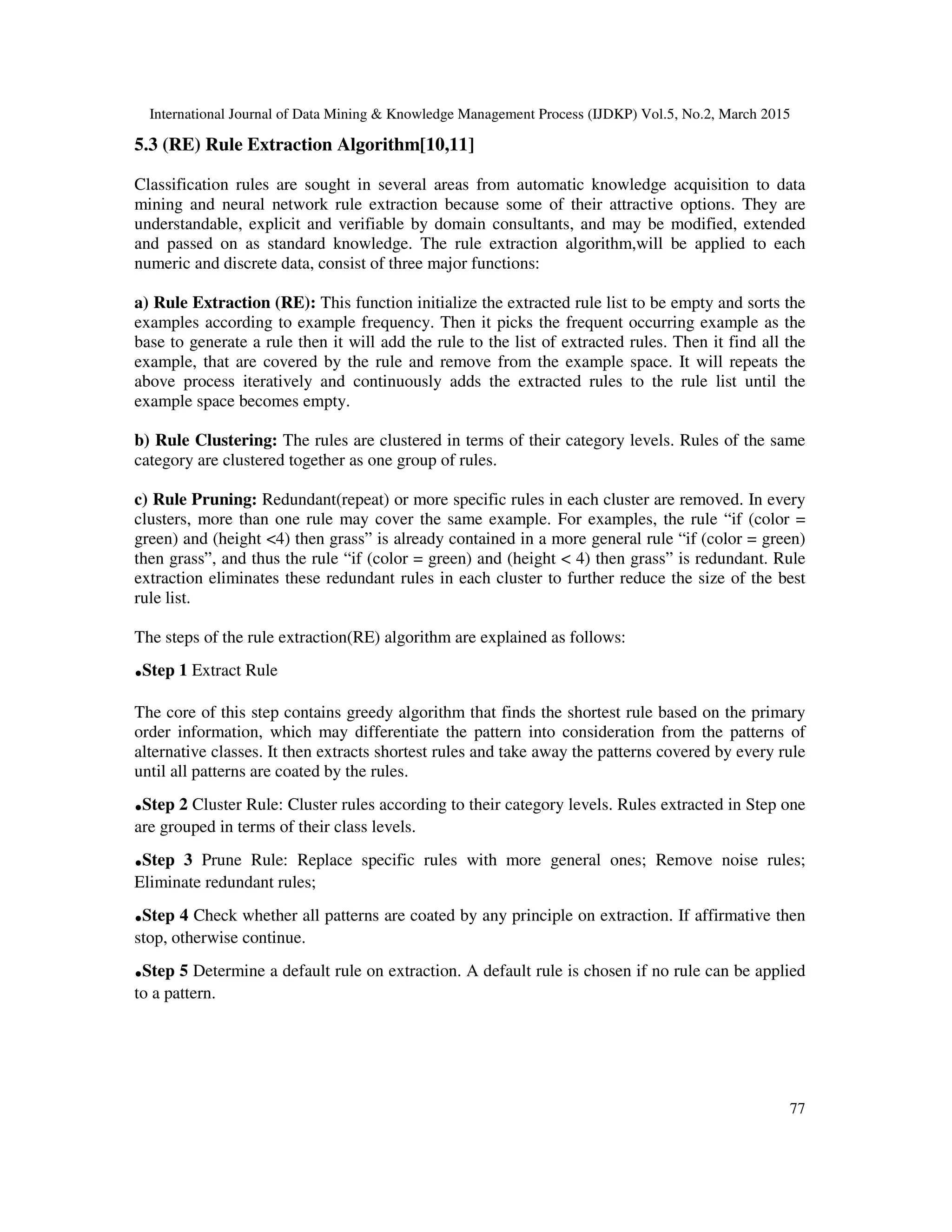 International Journal of Data Mining & Knowledge Management Process (IJDKP) Vol.5, No.2, March 2015
77
5.3 (RE) Rule Extraction Algorithm[10,11]
Classification rules are sought in several areas from automatic knowledge acquisition to data
mining and neural network rule extraction because some of their attractive options. They are
understandable, explicit and verifiable by domain consultants, and may be modified, extended
and passed on as standard knowledge. The rule extraction algorithm,will be applied to each
numeric and discrete data, consist of three major functions:
a) Rule Extraction (RE): This function initialize the extracted rule list to be empty and sorts the
examples according to example frequency. Then it picks the frequent occurring example as the
base to generate a rule then it will add the rule to the list of extracted rules. Then it find all the
example, that are covered by the rule and remove from the example space. It will repeats the
above process iteratively and continuously adds the extracted rules to the rule list until the
example space becomes empty.
b) Rule Clustering: The rules are clustered in terms of their category levels. Rules of the same
category are clustered together as one group of rules.
c) Rule Pruning: Redundant(repeat) or more specific rules in each cluster are removed. In every
clusters, more than one rule may cover the same example. For examples, the rule “if (color =
green) and (height <4) then grass” is already contained in a more general rule “if (color = green)
then grass”, and thus the rule “if (color = green) and (height < 4) then grass” is redundant. Rule
extraction eliminates these redundant rules in each cluster to further reduce the size of the best
rule list.
The steps of the rule extraction(RE) algorithm are explained as follows:
.Step 1 Extract Rule
The core of this step contains greedy algorithm that finds the shortest rule based on the primary
order information, which may differentiate the pattern into consideration from the patterns of
alternative classes. It then extracts shortest rules and take away the patterns covered by every rule
until all patterns are coated by the rules.
.Step 2 Cluster Rule: Cluster rules according to their category levels. Rules extracted in Step one
are grouped in terms of their class levels.
.Step 3 Prune Rule: Replace specific rules with more general ones; Remove noise rules;
Eliminate redundant rules;
.Step 4 Check whether all patterns are coated by any principle on extraction. If affirmative then
stop, otherwise continue.
.Step 5 Determine a default rule on extraction. A default rule is chosen if no rule can be applied
to a pattern.
 