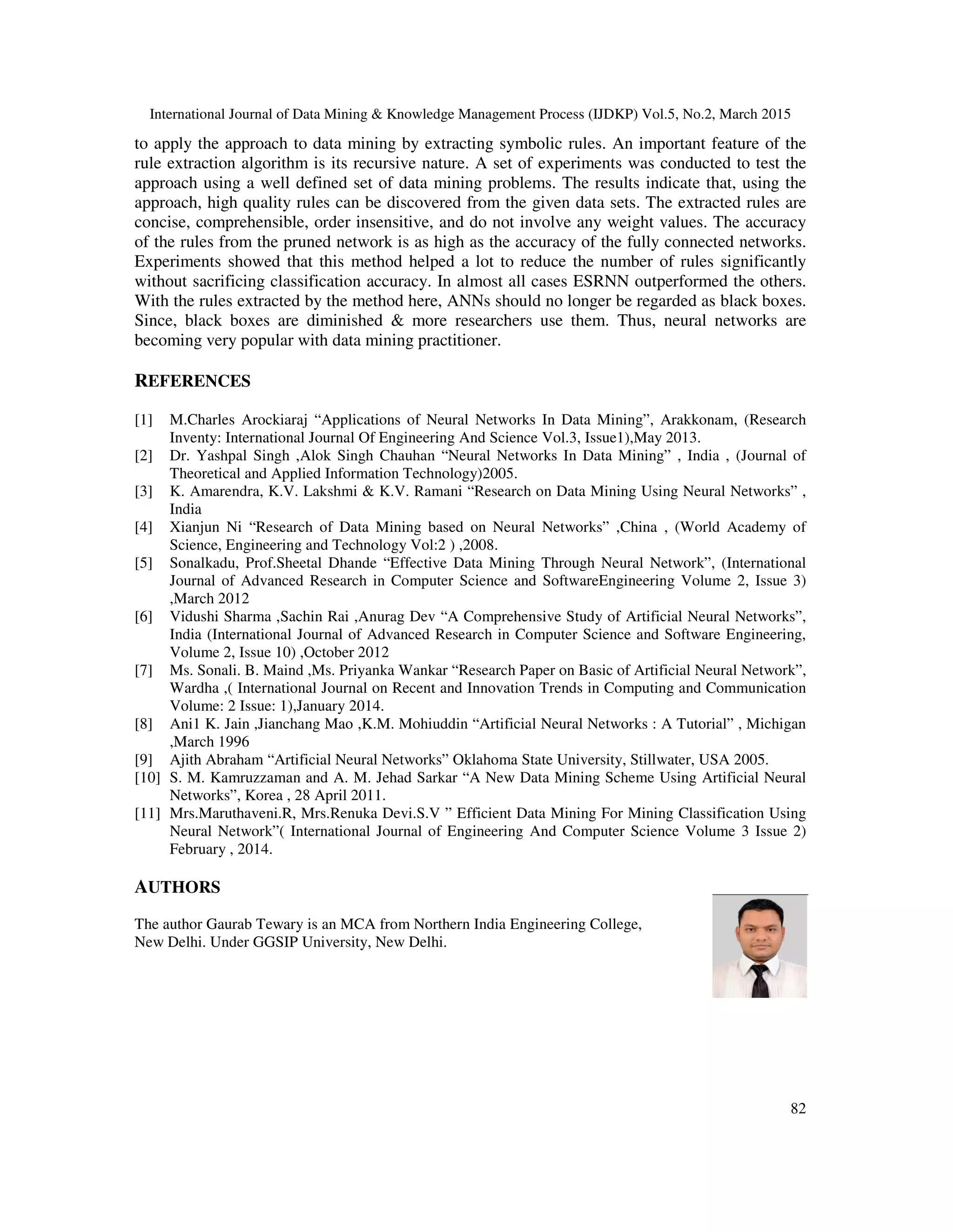 International Journal of Data Mining & Knowledge Management Process (IJDKP) Vol.5, No.2, March 2015
82
to apply the approach to data mining by extracting symbolic rules. An important feature of the
rule extraction algorithm is its recursive nature. A set of experiments was conducted to test the
approach using a well defined set of data mining problems. The results indicate that, using the
approach, high quality rules can be discovered from the given data sets. The extracted rules are
concise, comprehensible, order insensitive, and do not involve any weight values. The accuracy
of the rules from the pruned network is as high as the accuracy of the fully connected networks.
Experiments showed that this method helped a lot to reduce the number of rules significantly
without sacrificing classification accuracy. In almost all cases ESRNN outperformed the others.
With the rules extracted by the method here, ANNs should no longer be regarded as black boxes.
Since, black boxes are diminished & more researchers use them. Thus, neural networks are
becoming very popular with data mining practitioner.
REFERENCES
[1] M.Charles Arockiaraj “Applications of Neural Networks In Data Mining”, Arakkonam, (Research
Inventy: International Journal Of Engineering And Science Vol.3, Issue1),May 2013.
[2] Dr. Yashpal Singh ,Alok Singh Chauhan “Neural Networks In Data Mining” , India , (Journal of
Theoretical and Applied Information Technology)2005.
[3] K. Amarendra, K.V. Lakshmi & K.V. Ramani “Research on Data Mining Using Neural Networks” ,
India
[4] Xianjun Ni “Research of Data Mining based on Neural Networks” ,China , (World Academy of
Science, Engineering and Technology Vol:2 ) ,2008.
[5] Sonalkadu, Prof.Sheetal Dhande “Effective Data Mining Through Neural Network”, (International
Journal of Advanced Research in Computer Science and SoftwareEngineering Volume 2, Issue 3)
,March 2012
[6] Vidushi Sharma ,Sachin Rai ,Anurag Dev “A Comprehensive Study of Artificial Neural Networks”,
India (International Journal of Advanced Research in Computer Science and Software Engineering,
Volume 2, Issue 10) ,October 2012
[7] Ms. Sonali. B. Maind ,Ms. Priyanka Wankar “Research Paper on Basic of Artificial Neural Network”,
Wardha ,( International Journal on Recent and Innovation Trends in Computing and Communication
Volume: 2 Issue: 1),January 2014.
[8] Ani1 K. Jain ,Jianchang Mao ,K.M. Mohiuddin “Artificial Neural Networks : A Tutorial” , Michigan
,March 1996
[9] Ajith Abraham “Artificial Neural Networks” Oklahoma State University, Stillwater, USA 2005.
[10] S. M. Kamruzzaman and A. M. Jehad Sarkar “A New Data Mining Scheme Using Artificial Neural
Networks”, Korea , 28 April 2011.
[11] Mrs.Maruthaveni.R, Mrs.Renuka Devi.S.V ” Efficient Data Mining For Mining Classification Using
Neural Network”( International Journal of Engineering And Computer Science Volume 3 Issue 2)
February , 2014.
AUTHORS
The author Gaurab Tewary is an MCA from Northern India Engineering College,
New Delhi. Under GGSIP University, New Delhi.
 