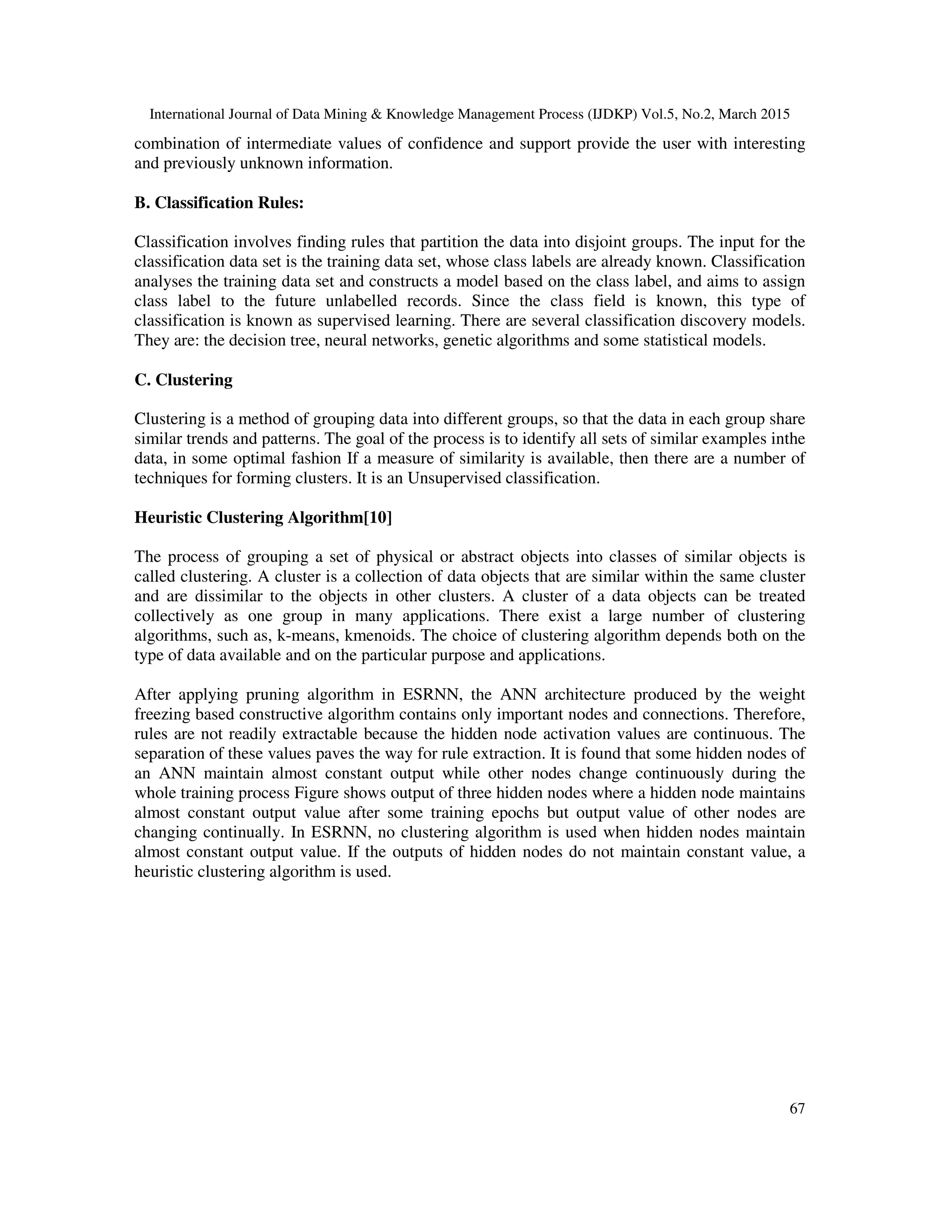 International Journal of Data Mining & Knowledge Management Process (IJDKP) Vol.5, No.2, March 2015
67
combination of intermediate values of confidence and support provide the user with interesting
and previously unknown information.
B. Classification Rules:
Classification involves finding rules that partition the data into disjoint groups. The input for the
classification data set is the training data set, whose class labels are already known. Classification
analyses the training data set and constructs a model based on the class label, and aims to assign
class label to the future unlabelled records. Since the class field is known, this type of
classification is known as supervised learning. There are several classification discovery models.
They are: the decision tree, neural networks, genetic algorithms and some statistical models.
C. Clustering
Clustering is a method of grouping data into different groups, so that the data in each group share
similar trends and patterns. The goal of the process is to identify all sets of similar examples inthe
data, in some optimal fashion If a measure of similarity is available, then there are a number of
techniques for forming clusters. It is an Unsupervised classification.
Heuristic Clustering Algorithm[10]
The process of grouping a set of physical or abstract objects into classes of similar objects is
called clustering. A cluster is a collection of data objects that are similar within the same cluster
and are dissimilar to the objects in other clusters. A cluster of a data objects can be treated
collectively as one group in many applications. There exist a large number of clustering
algorithms, such as, k-means, kmenoids. The choice of clustering algorithm depends both on the
type of data available and on the particular purpose and applications.
After applying pruning algorithm in ESRNN, the ANN architecture produced by the weight
freezing based constructive algorithm contains only important nodes and connections. Therefore,
rules are not readily extractable because the hidden node activation values are continuous. The
separation of these values paves the way for rule extraction. It is found that some hidden nodes of
an ANN maintain almost constant output while other nodes change continuously during the
whole training process Figure shows output of three hidden nodes where a hidden node maintains
almost constant output value after some training epochs but output value of other nodes are
changing continually. In ESRNN, no clustering algorithm is used when hidden nodes maintain
almost constant output value. If the outputs of hidden nodes do not maintain constant value, a
heuristic clustering algorithm is used.
 
