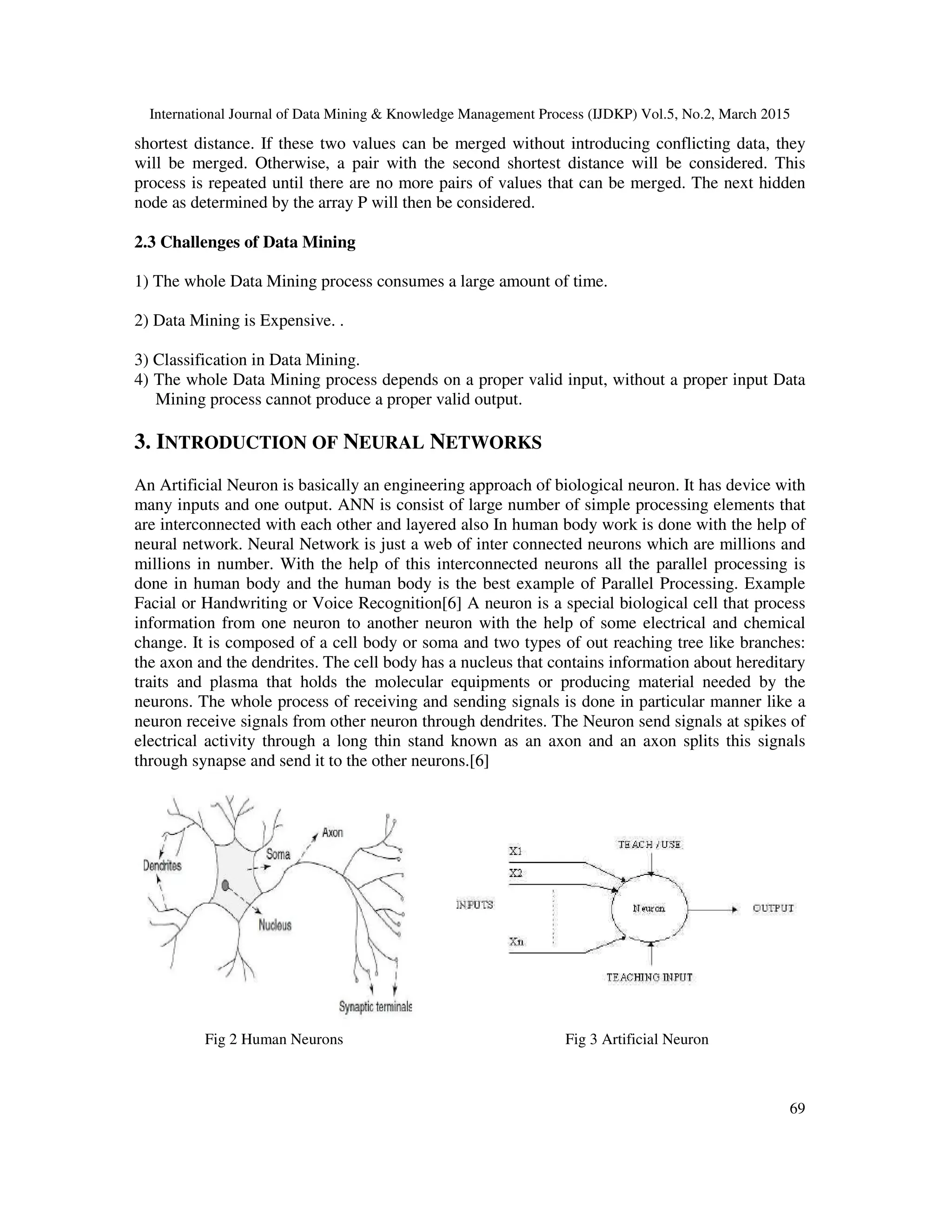 International Journal of Data Mining & Knowledge Management Process (IJDKP) Vol.5, No.2, March 2015
69
shortest distance. If these two values can be merged without introducing conflicting data, they
will be merged. Otherwise, a pair with the second shortest distance will be considered. This
process is repeated until there are no more pairs of values that can be merged. The next hidden
node as determined by the array P will then be considered.
2.3 Challenges of Data Mining
1) The whole Data Mining process consumes a large amount of time.
2) Data Mining is Expensive. .
3) Classification in Data Mining.
4) The whole Data Mining process depends on a proper valid input, without a proper input Data
Mining process cannot produce a proper valid output.
3. INTRODUCTION OF NEURAL NETWORKS
An Artificial Neuron is basically an engineering approach of biological neuron. It has device with
many inputs and one output. ANN is consist of large number of simple processing elements that
are interconnected with each other and layered also In human body work is done with the help of
neural network. Neural Network is just a web of inter connected neurons which are millions and
millions in number. With the help of this interconnected neurons all the parallel processing is
done in human body and the human body is the best example of Parallel Processing. Example
Facial or Handwriting or Voice Recognition[6] A neuron is a special biological cell that process
information from one neuron to another neuron with the help of some electrical and chemical
change. It is composed of a cell body or soma and two types of out reaching tree like branches:
the axon and the dendrites. The cell body has a nucleus that contains information about hereditary
traits and plasma that holds the molecular equipments or producing material needed by the
neurons. The whole process of receiving and sending signals is done in particular manner like a
neuron receive signals from other neuron through dendrites. The Neuron send signals at spikes of
electrical activity through a long thin stand known as an axon and an axon splits this signals
through synapse and send it to the other neurons.[6]
Fig 2 Human Neurons Fig 3 Artificial Neuron
 
