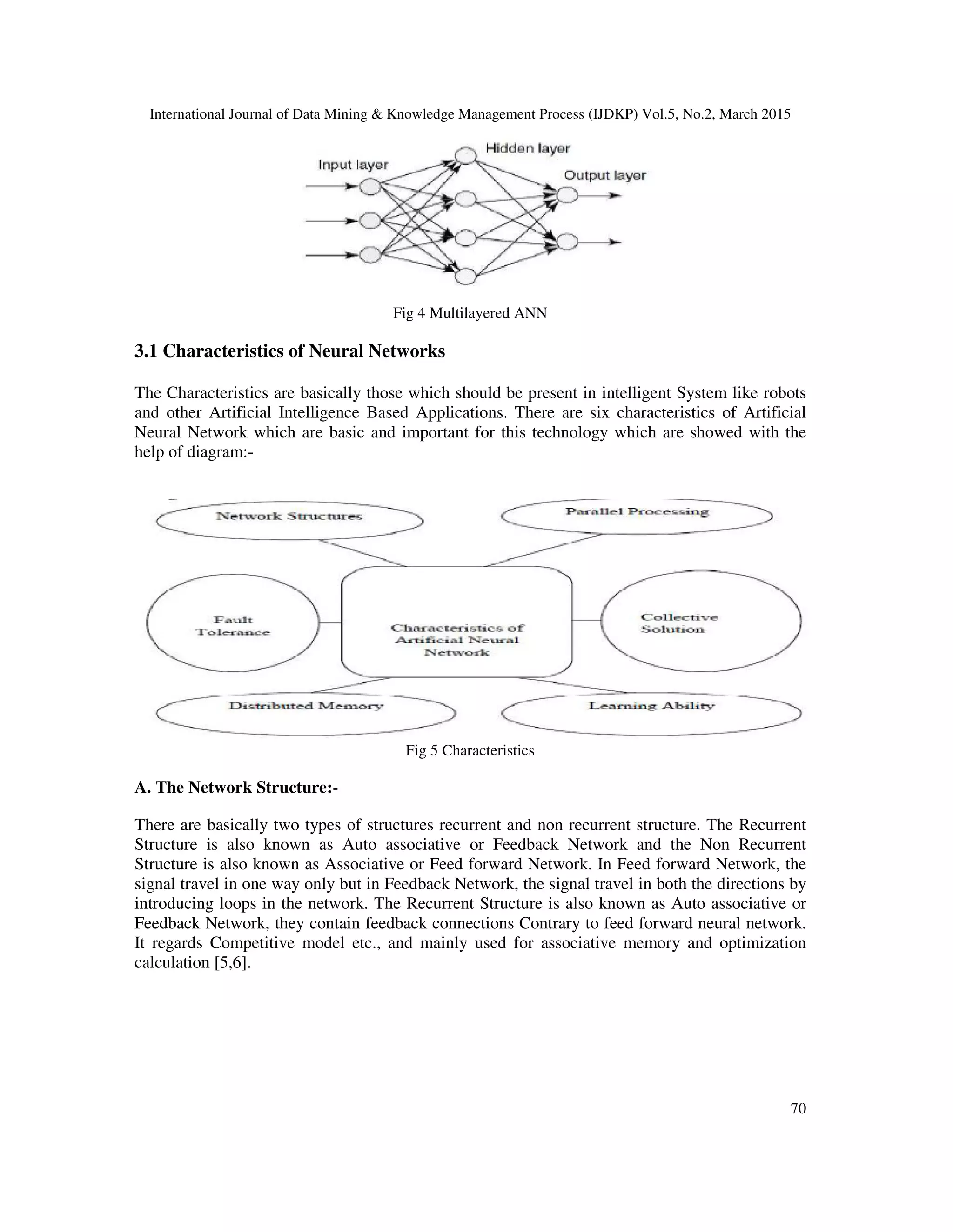 International Journal of Data Mining & Knowledge Management Process (IJDKP) Vol.5, No.2, March 2015
70
Fig 4 Multilayered ANN
3.1 Characteristics of Neural Networks
The Characteristics are basically those which should be present in intelligent System like robots
and other Artificial Intelligence Based Applications. There are six characteristics of Artificial
Neural Network which are basic and important for this technology which are showed with the
help of diagram:-
Fig 5 Characteristics
A. The Network Structure:-
There are basically two types of structures recurrent and non recurrent structure. The Recurrent
Structure is also known as Auto associative or Feedback Network and the Non Recurrent
Structure is also known as Associative or Feed forward Network. In Feed forward Network, the
signal travel in one way only but in Feedback Network, the signal travel in both the directions by
introducing loops in the network. The Recurrent Structure is also known as Auto associative or
Feedback Network, they contain feedback connections Contrary to feed forward neural network.
It regards Competitive model etc., and mainly used for associative memory and optimization
calculation [5,6].
 