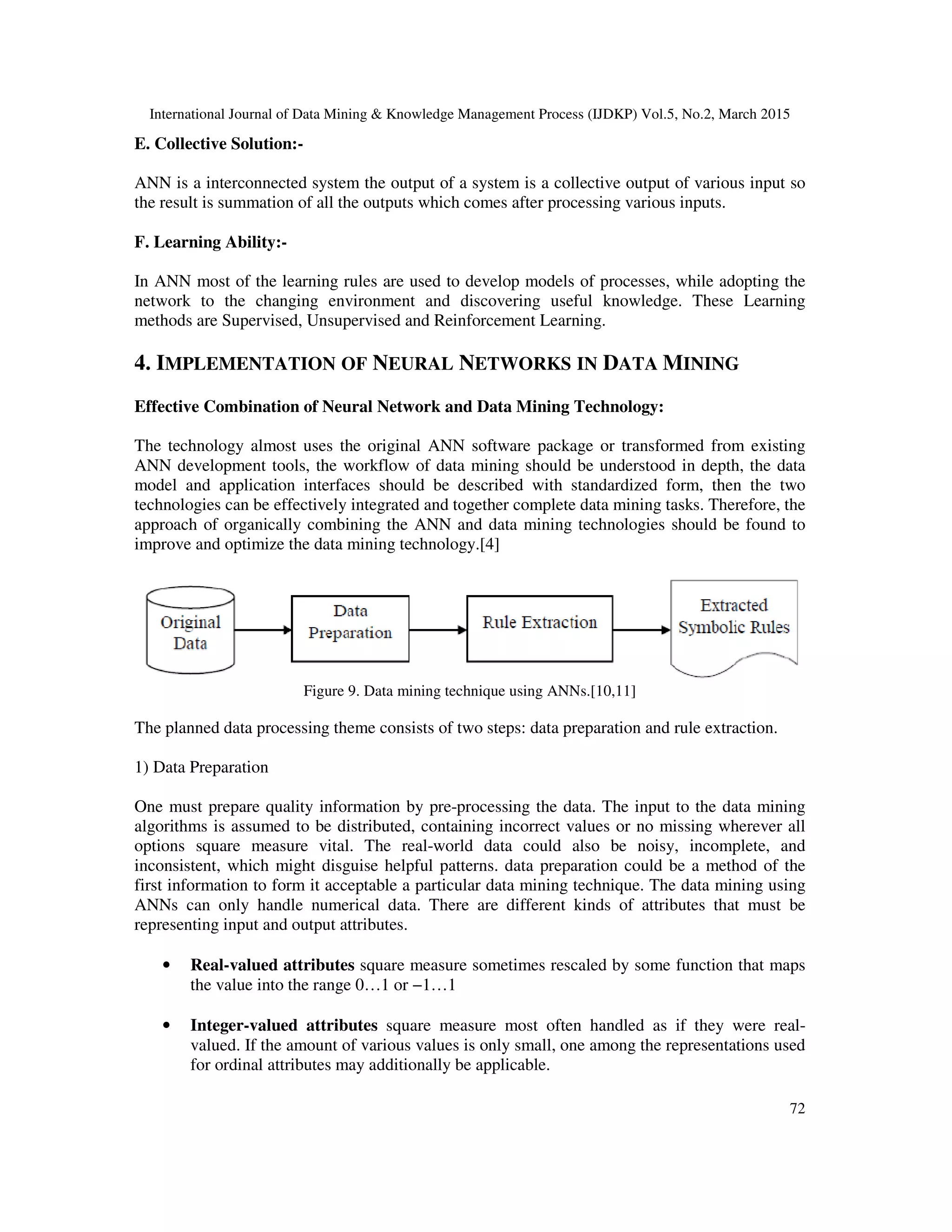 International Journal of Data Mining & Knowledge Management Process (IJDKP) Vol.5, No.2, March 2015
72
E. Collective Solution:-
ANN is a interconnected system the output of a system is a collective output of various input so
the result is summation of all the outputs which comes after processing various inputs.
F. Learning Ability:-
In ANN most of the learning rules are used to develop models of processes, while adopting the
network to the changing environment and discovering useful knowledge. These Learning
methods are Supervised, Unsupervised and Reinforcement Learning.
4. IMPLEMENTATION OF NEURAL NETWORKS IN DATA MINING
Effective Combination of Neural Network and Data Mining Technology:
The technology almost uses the original ANN software package or transformed from existing
ANN development tools, the workflow of data mining should be understood in depth, the data
model and application interfaces should be described with standardized form, then the two
technologies can be effectively integrated and together complete data mining tasks. Therefore, the
approach of organically combining the ANN and data mining technologies should be found to
improve and optimize the data mining technology.[4]
Figure 9. Data mining technique using ANNs.[10,11]
The planned data processing theme consists of two steps: data preparation and rule extraction.
1) Data Preparation
One must prepare quality information by pre-processing the data. The input to the data mining
algorithms is assumed to be distributed, containing incorrect values or no missing wherever all
options square measure vital. The real-world data could also be noisy, incomplete, and
inconsistent, which might disguise helpful patterns. data preparation could be a method of the
first information to form it acceptable a particular data mining technique. The data mining using
ANNs can only handle numerical data. There are different kinds of attributes that must be
representing input and output attributes.
• Real-valued attributes square measure sometimes rescaled by some function that maps
the value into the range 0…1 or −1…1
• Integer-valued attributes square measure most often handled as if they were real-
valued. If the amount of various values is only small, one among the representations used
for ordinal attributes may additionally be applicable.
 