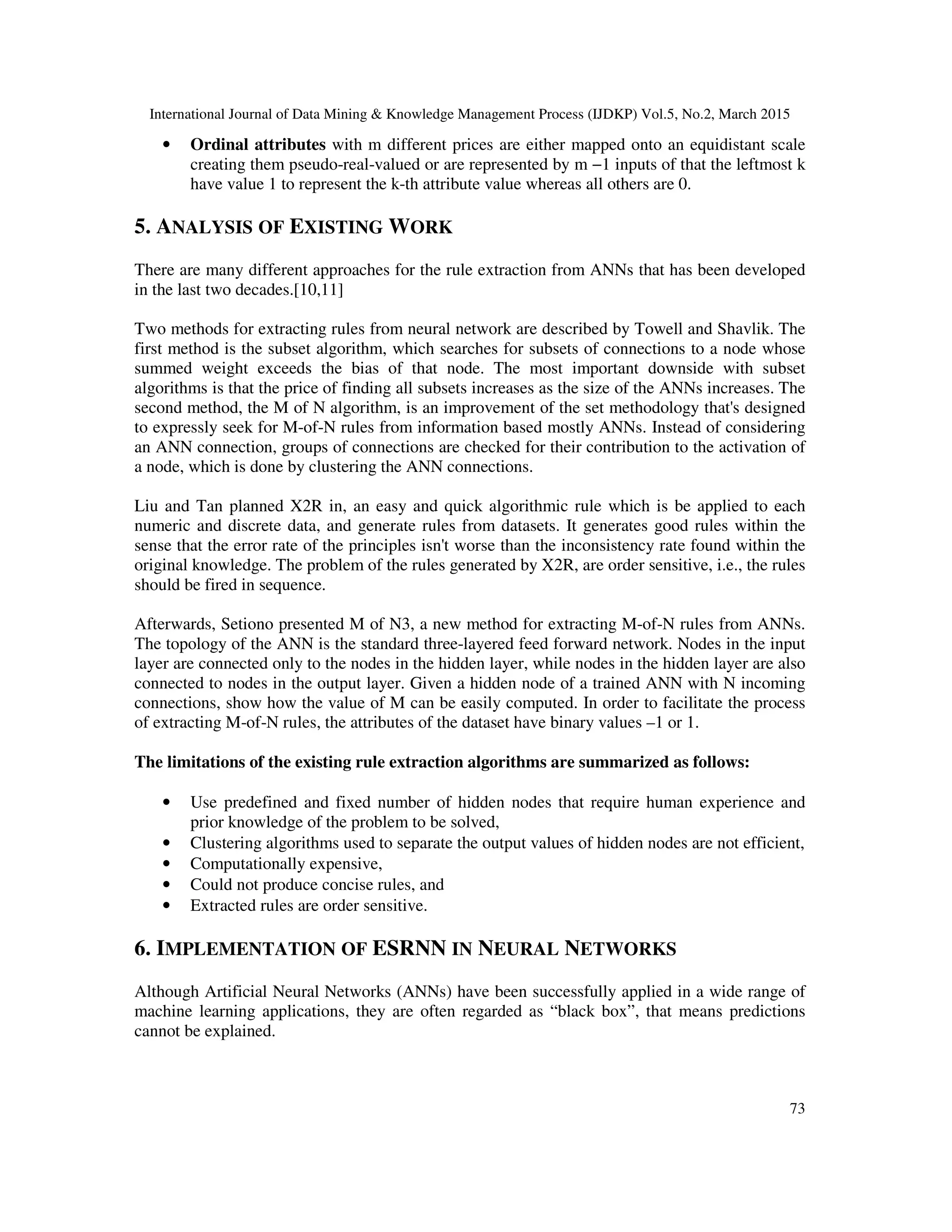 International Journal of Data Mining & Knowledge Management Process (IJDKP) Vol.5, No.2, March 2015
73
• Ordinal attributes with m different prices are either mapped onto an equidistant scale
creating them pseudo-real-valued or are represented by m −1 inputs of that the leftmost k
have value 1 to represent the k-th attribute value whereas all others are 0.
5. ANALYSIS OF EXISTING WORK
There are many different approaches for the rule extraction from ANNs that has been developed
in the last two decades.[10,11]
Two methods for extracting rules from neural network are described by Towell and Shavlik. The
first method is the subset algorithm, which searches for subsets of connections to a node whose
summed weight exceeds the bias of that node. The most important downside with subset
algorithms is that the price of finding all subsets increases as the size of the ANNs increases. The
second method, the M of N algorithm, is an improvement of the set methodology that's designed
to expressly seek for M-of-N rules from information based mostly ANNs. Instead of considering
an ANN connection, groups of connections are checked for their contribution to the activation of
a node, which is done by clustering the ANN connections.
Liu and Tan planned X2R in, an easy and quick algorithmic rule which is be applied to each
numeric and discrete data, and generate rules from datasets. It generates good rules within the
sense that the error rate of the principles isn't worse than the inconsistency rate found within the
original knowledge. The problem of the rules generated by X2R, are order sensitive, i.e., the rules
should be fired in sequence.
Afterwards, Setiono presented M of N3, a new method for extracting M-of-N rules from ANNs.
The topology of the ANN is the standard three-layered feed forward network. Nodes in the input
layer are connected only to the nodes in the hidden layer, while nodes in the hidden layer are also
connected to nodes in the output layer. Given a hidden node of a trained ANN with N incoming
connections, show how the value of M can be easily computed. In order to facilitate the process
of extracting M-of-N rules, the attributes of the dataset have binary values –1 or 1.
The limitations of the existing rule extraction algorithms are summarized as follows:
• Use predefined and fixed number of hidden nodes that require human experience and
prior knowledge of the problem to be solved,
• Clustering algorithms used to separate the output values of hidden nodes are not efficient,
• Computationally expensive,
• Could not produce concise rules, and
• Extracted rules are order sensitive.
6. IMPLEMENTATION OF ESRNN IN NEURAL NETWORKS
Although Artificial Neural Networks (ANNs) have been successfully applied in a wide range of
machine learning applications, they are often regarded as “black box”, that means predictions
cannot be explained.
 