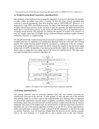 International Journal of Data Mining & Knowledge Management Process (IJDKP) Vol.5, No.2, March 2015
75
6.1 Weight Freezing Based Constructive Algorithm[10,11]
One drawback of the traditional back propagation algorithm is the need to determine the quantity
of nodes within the hidden layer prior to training. To beat this issue, several algorithms that
construct a network dynamically have been proposed such as DNC,FNNC,CC. However, it is
impractical to urge 100% classification accuracy for many of the benchmark classification issues.
& higher classification accuracy on the coaching set does not guarantee the higher generalization
ability that is classification accuracy on the testing set. The training time is an important issue in
designing neural network. One approach for reducing the quantity of weights to be trained is to
train few weights rather than all weights during a network and keep remaining weights mounted,
commonly referred to as weight freezing.
The thought behind the weight freezing-based constructive algorithm is to freeze input weights of
a hidden node once its output does not modification abundant within the consecutive few training
epochs. This weight freezing method should be considered as combination of the two extremes:
for training all the weights of neural network and for training the weights of only the newly added
hidden node of ANNs. In algorithm, it has been proposed that the output of a hidden node can be
frozen when its output does not change much in the successive training epochs. The major steps
of weight freezing based constructive algorithm are :
Figure 2. Flowchart of the weight freezing based constructive algorithm
6.2 Pruning Algorithm[10,11]
The pruning algorithm aims at removing redundant links and units without increasing the
classification error rate of the network. A small quantity of units and links left in the network
after pruning enable us to extract concise and comprehensible rules. Pruning offers an approach
for dynamically determinant associate degree acceptable constellation. Pruning techniques begin
by training a larger than necessary network and then eliminate weights and nodes that are deemed
redundant. The nodes of the hidden layer are determined by weight freezing based constructive
algorithm, the aim of this pruning algorithm used here is to get rid of as several supernumerary
nodes and connections as potential. A node is pruned if all the connections to and from the node
are pruned. Typically, ways for removing weights from the network involve adding a penalty
term to the error function. It is hoped that by add a penalty term to the error function,
 