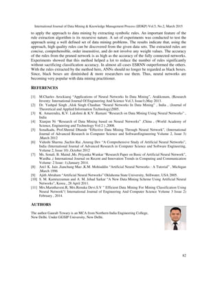 International Journal of Data Mining & Knowledge Management Process (IJDKP) Vol.5, No.2, March 2015
82
to apply the approach to data mining by extracting symbolic rules. An important feature of the
rule extraction algorithm is its recursive nature. A set of experiments was conducted to test the
approach using a well defined set of data mining problems. The results indicate that, using the
approach, high quality rules can be discovered from the given data sets. The extracted rules are
concise, comprehensible, order insensitive, and do not involve any weight values. The accuracy
of the rules from the pruned network is as high as the accuracy of the fully connected networks.
Experiments showed that this method helped a lot to reduce the number of rules significantly
without sacrificing classification accuracy. In almost all cases ESRNN outperformed the others.
With the rules extracted by the method here, ANNs should no longer be regarded as black boxes.
Since, black boxes are diminished & more researchers use them. Thus, neural networks are
becoming very popular with data mining practitioner.
REFERENCES
[1] M.Charles Arockiaraj “Applications of Neural Networks In Data Mining”, Arakkonam, (Research
Inventy: International Journal Of Engineering And Science Vol.3, Issue1),May 2013.
[2] Dr. Yashpal Singh ,Alok Singh Chauhan “Neural Networks In Data Mining” , India , (Journal of
Theoretical and Applied Information Technology)2005.
[3] K. Amarendra, K.V. Lakshmi & K.V. Ramani “Research on Data Mining Using Neural Networks” ,
India
[4] Xianjun Ni “Research of Data Mining based on Neural Networks” ,China , (World Academy of
Science, Engineering and Technology Vol:2 ) ,2008.
[5] Sonalkadu, Prof.Sheetal Dhande “Effective Data Mining Through Neural Network”, (International
Journal of Advanced Research in Computer Science and SoftwareEngineering Volume 2, Issue 3)
,March 2012
[6] Vidushi Sharma ,Sachin Rai ,Anurag Dev “A Comprehensive Study of Artificial Neural Networks”,
India (International Journal of Advanced Research in Computer Science and Software Engineering,
Volume 2, Issue 10) ,October 2012
[7] Ms. Sonali. B. Maind ,Ms. Priyanka Wankar “Research Paper on Basic of Artificial Neural Network”,
Wardha ,( International Journal on Recent and Innovation Trends in Computing and Communication
Volume: 2 Issue: 1),January 2014.
[8] Ani1 K. Jain ,Jianchang Mao ,K.M. Mohiuddin “Artificial Neural Networks : A Tutorial” , Michigan
,March 1996
[9] Ajith Abraham “Artificial Neural Networks” Oklahoma State University, Stillwater, USA 2005.
[10] S. M. Kamruzzaman and A. M. Jehad Sarkar “A New Data Mining Scheme Using Artificial Neural
Networks”, Korea , 28 April 2011.
[11] Mrs.Maruthaveni.R, Mrs.Renuka Devi.S.V ” Efficient Data Mining For Mining Classification Using
Neural Network”( International Journal of Engineering And Computer Science Volume 3 Issue 2)
February , 2014.
AUTHORS
The author Gaurab Tewary is an MCA from Northern India Engineering College,
New Delhi. Under GGSIP University, New Delhi.
 
