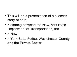 This will be a presentation of a success story of data > sharing between the New York State Department of Transportation, the > New > York State Police, Westchester County, and the Private Sector. 