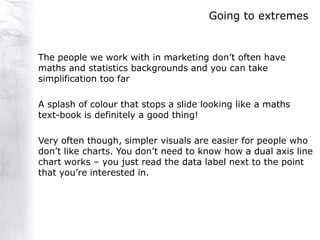 Going to extremes


The people we work with in marketing don‟t often have
maths and statistics backgrounds and you can take
simplification too far

A splash of colour that stops a slide looking like a maths
text-book is definitely a good thing!

Very often though, simpler visuals are easier for people who
don‟t like charts. You don‟t need to know how a dual axis line
chart works – you just read the data label next to the point
that you‟re interested in.
 
