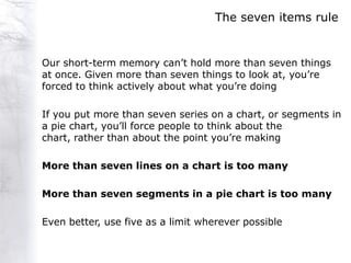 The seven items rule


Our short-term memory can‟t hold more than seven things
at once. Given more than seven things to look at, you‟re
forced to think actively about what you‟re doing

If you put more than seven series on a chart, or segments in
a pie chart, you‟ll force people to think about the
chart, rather than about the point you‟re making

More than seven lines on a chart is too many

More than seven segments in a pie chart is too many

Even better, use five as a limit wherever possible
 