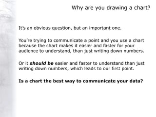 Why are you drawing a chart?


It‟s an obvious question, but an important one.

You‟re trying to communicate a point and you use a chart
because the chart makes it easier and faster for your
audience to understand, than just writing down numbers.

Or it should be easier and faster to understand than just
writing down numbers, which leads to our first point.

Is a chart the best way to communicate your data?
 