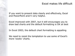 Excel makes life difficult


If you want to present data clearly and effectively, Excel
and PowerPoint aren‟t very helpful.

Excel improved with 2007, but it still encourages you to
draw bad charts and the default formatting is OK at best

In Excel 2003, the default chart formatting is appalling

We need to resist the temptation to use some of Excel‟s
more „exotic‟ charts.
 