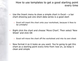 How to use templates to get a good starting point
                                             every time


•   Use the Insert menu to draw a simple chart in Excel – a bar
    chart showing just one short data series is a good start

     – Excel will insert the chart onto your worksheet, because it likes to
       be unhelpful


•   Right click the chart and choose „Move Chart‟. Then select „New
    Sheet‟ and click OK

     – Excel will move the chart off the worksheet and into its own sheet


•   Now format it so it looks as you want. You‟re going to get this
    chart as a starting point every time from now on, so keep it
    clean and simple
 