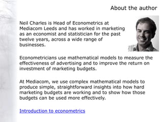 About the author

Neil Charles is Head of Econometrics at
Mediacom Leeds and has worked in marketing
as an economist and statistician for the past
twelve years, across a wide range of
businesses.

Econometricians use mathematical models to measure the
effectiveness of advertising and to improve the return on
investment of marketing budgets.

At Mediacom, we use complex mathematical models to
produce simple, straightforward insights into how hard
marketing budgets are working and to show how those
budgets can be used more effectively.

Introduction to econometrics
 