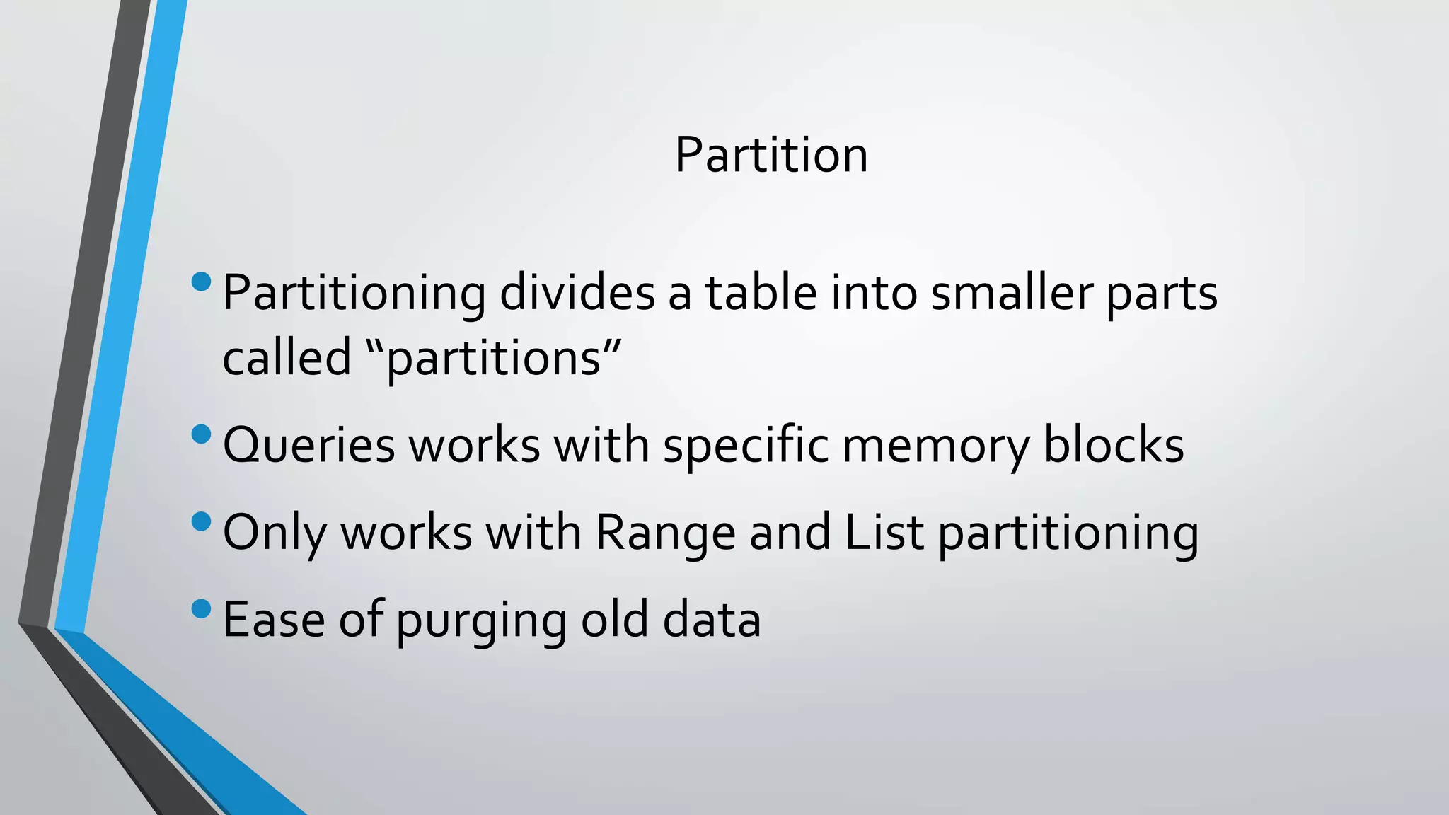 Partition
•Partitioning divides a table into smaller parts
called “partitions”
•Queries works with specific memory blocks
•Only works with Range and List partitioning
•Ease of purging old data
 