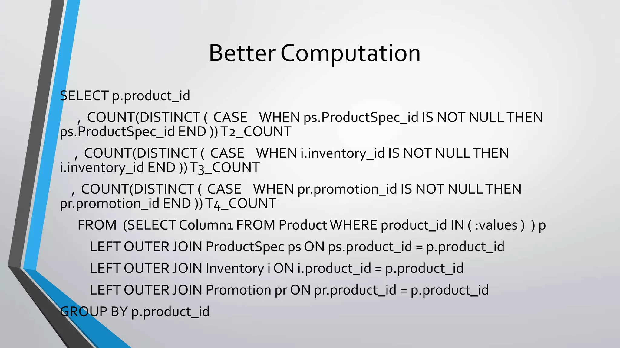 Better Computation
SELECT p.product_id
, COUNT(DISTINCT ( CASE WHEN ps.ProductSpec_id IS NOT NULLTHEN
ps.ProductSpec_id END ))T2_COUNT
, COUNT(DISTINCT ( CASE WHEN i.inventory_id IS NOT NULLTHEN
i.inventory_id END ))T3_COUNT
, COUNT(DISTINCT ( CASE WHEN pr.promotion_id IS NOT NULLTHEN
pr.promotion_id END ))T4_COUNT
FROM (SELECTColumn1 FROM Product WHERE product_id IN ( :values ) ) p
LEFT OUTER JOIN ProductSpec ps ON ps.product_id = p.product_id
LEFT OUTER JOIN Inventory i ON i.product_id = p.product_id
LEFT OUTER JOIN Promotion pr ON pr.product_id = p.product_id
GROUP BY p.product_id
 