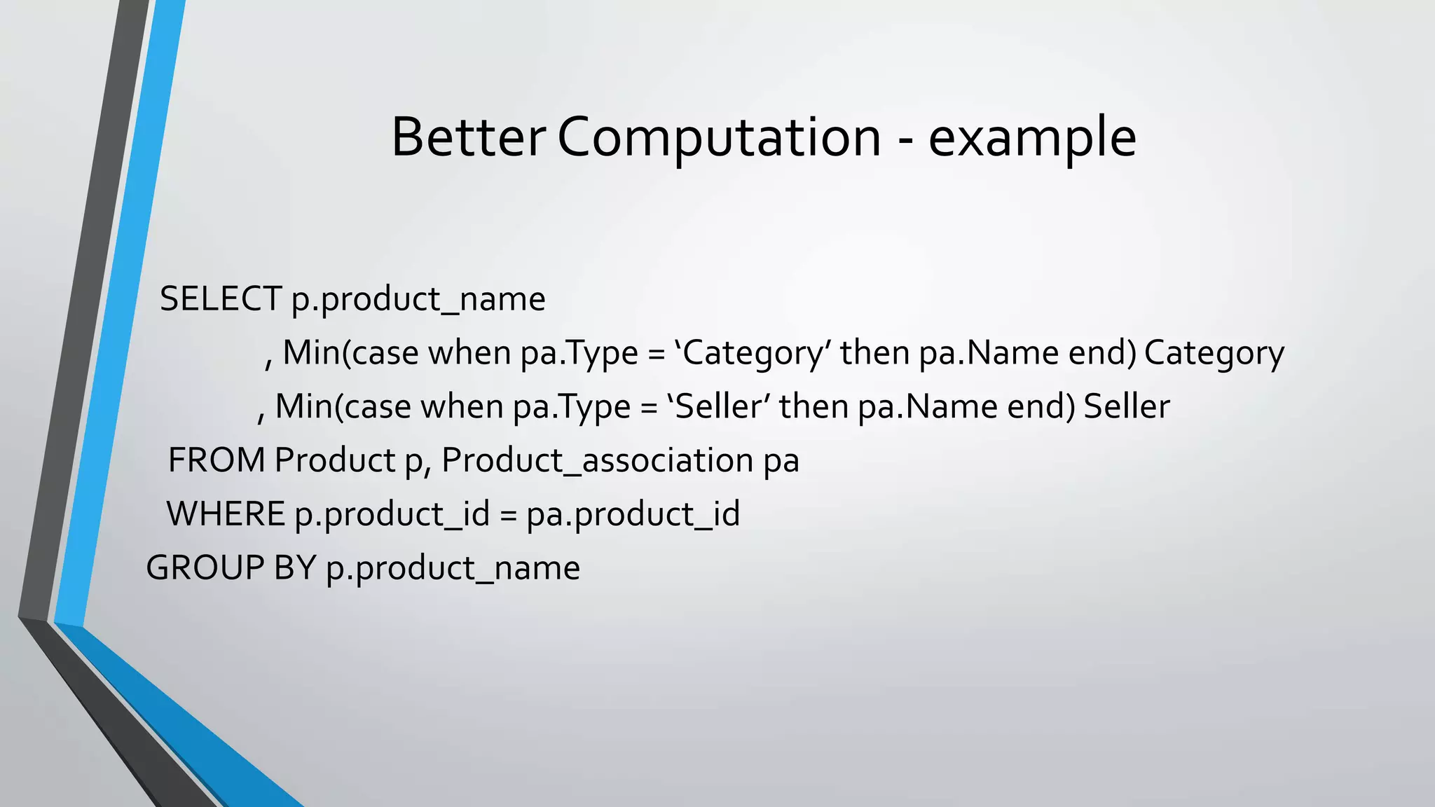Better Computation - example
SELECT p.product_name
, Min(case when pa.Type = ‘Category’ then pa.Name end) Category
, Min(case when pa.Type = ‘Seller’ then pa.Name end) Seller
FROM Product p, Product_association pa
WHERE p.product_id = pa.product_id
GROUP BY p.product_name
 