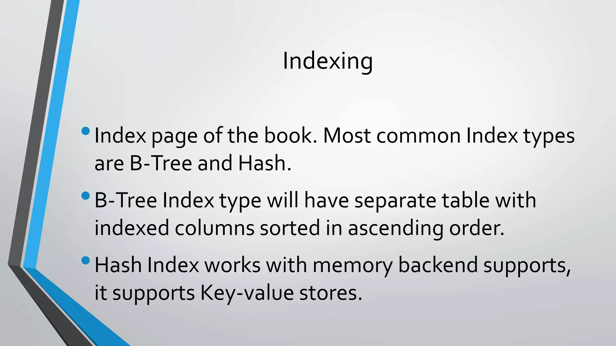 Indexing
•Index page of the book. Most common Index types
are B-Tree and Hash.
•B-Tree Index type will have separate table with
indexed columns sorted in ascending order.
•Hash Index works with memory backend supports,
it supports Key-value stores.
 