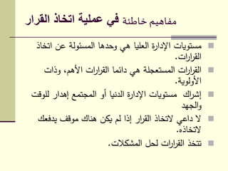 ‫خاطئة‬ ‫مفاهيم‬‫القرار‬ ‫اتخاذ‬ ‫عملية‬ ‫في‬
‫ات‬ ‫عن‬ ‫المسئولة‬ ‫وحدها‬ ‫هي‬ ‫العليا‬ ‫ة‬‫ر‬‫اإلدا‬ ‫مستويات‬‫خاذ‬
‫ات‬‫ر‬‫ا‬‫ر‬‫الق‬.
‫وذات‬ ،‫األهم‬ ‫ات‬‫ر‬‫ا‬‫ر‬‫الق‬ ‫دائما‬ ‫هي‬ ‫المستعجلة‬ ‫ات‬‫ر‬‫ا‬‫ر‬‫الق‬
‫األولوية‬.
‫لل‬ ‫إهدار‬ ‫المجتمع‬ ‫أو‬ ‫الدنيا‬ ‫ة‬‫ر‬‫اإلدا‬ ‫مستويات‬ ‫اك‬‫ر‬‫إش‬‫وقت‬
‫الجهد‬‫و‬
‫يدفع‬ ‫موقف‬ ‫هناك‬ ‫يكن‬ ‫لم‬ ‫إذا‬ ‫ار‬‫ر‬‫الق‬ ‫التخاذ‬ ‫داعي‬ ‫ال‬‫ك‬
‫التخاذه‬.
‫المشكالت‬ ‫لحل‬ ‫ات‬‫ر‬‫ا‬‫ر‬‫الق‬ ‫تتخذ‬.
 