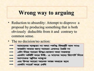 Wrong way to arguing   Reduction to absurdity: Attempt to disprove  a proposal by producing something that is both obviously  deducible from it and  contrary to common sense.  The no decision/no action: 