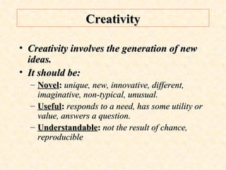 Creativity Creativity involves the generation of new ideas. It should be:  Novel :  unique, new, innovative, different, imaginative, non-typical, unusual. Useful :  responds to a need, has some utility or value, answers a question. Understandable :  not the result of chance, reproducible 