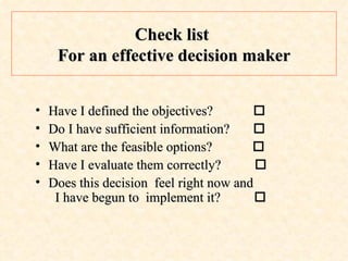 Check list  For an effective decision maker Have I defined the objectives?     Do I have sufficient information?   What are the feasible options?     Have I evaluate them correctly?     Does this decision  feel right now and   I have begun to  implement it?     
