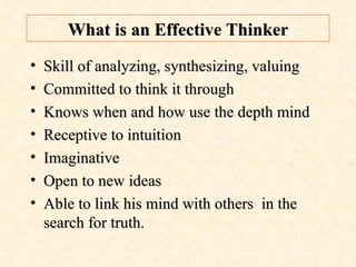 What is an Effective Thinker Skill of analyzing, synthesizing, valuing  Committed to think it through Knows when and how use the depth mind Receptive to intuition Imaginative  Open to new ideas Able to link his mind with others  in the  search for truth . 