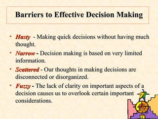Barriers to Effective Decision Making Hasty  - Making quick decisions without having much thought. Narrow  -  Decision making is based on very limited information.  Scattered  - Our thoughts in making decisions are disconnected or disorganized. Fuzzy  -  The lack of clarity on important aspects of a decision causes us to overlook certain important considerations.  