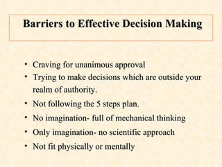 Craving for unanimous approval Trying to make decisions which are outside your realm of authority. Not following the 5 steps plan. No imagination- full of mechanical thinking Only imagination- no scientific approach Not fit physically or mentally  Barriers to Effective Decision Making 