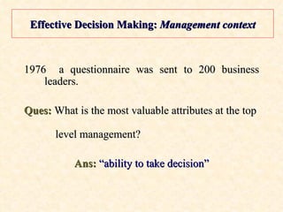 Effective Decision Making:  Management context 1976  a questionnaire was sent to 200 business leaders. Ques:  What is the most valuable attributes at the top    level management? Ans:  “ability to take decision” 