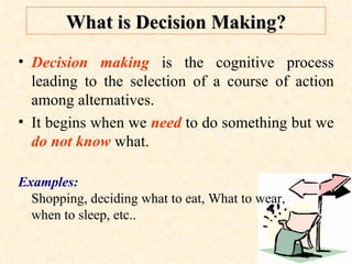 What is Decision Making? Decision making  is the cognitive process leading to the selection of a course of action among alternatives.  It begins when we  need  to do something but we  do not know  what.  Examples:   Shopping, deciding what to eat, What to wear,  when to sleep, etc.. 