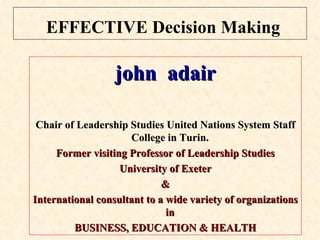 EFFECTIVE Decision Making john  adair Chair of Leadership Studies United Nations System Staff College in Turin.   Former visiting Professor of Leadership Studies University of Exeter & International consultant to a wide variety of organizations in  BUSINESS, EDUCATION & HEALTH 