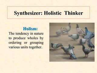 Synthesizer: Holistic  Thinker Holism:  The tendency in nature to produce wholes by ordering or grouping various units together. 
