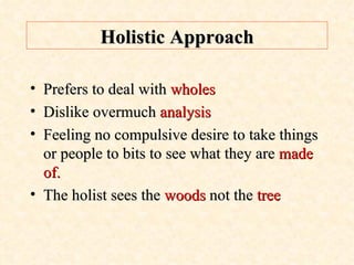 Holistic Approach Prefers to deal with  wholes Dislike overmuch  analysis Feeling no compulsive desire to take things or people to bits to see what they are  made of. The holist sees the  woods  not the  tree 