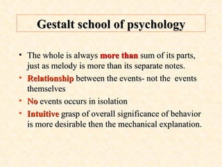 Gestalt school of psychology The whole is always  more than  sum of its parts, just as melody is more than its separate notes. Relationship   between the events- not the  events themselves No  events occurs in isolation Intuitive  grasp of overall significance of behavior is more desirable then the mechanical explanation. 